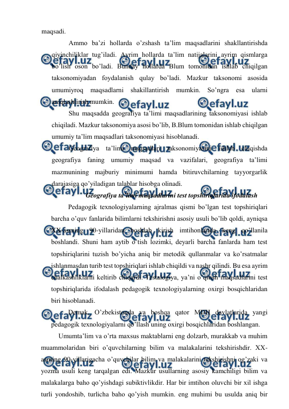  
 
maqsadi. 
Ammo ba’zi hollarda o’zshash ta’lim maqsadlarini shakllantirishda 
qiyinchiliklar tug’iladi. Ayrim hollarda ta’lim natijalarini ayrim qismlarga 
bo’lish oson bo’ladi. Bunday hollarda Blum tomonidan ishlab chiqilgan 
taksonomiyadan foydalanish qulay bo’ladi. Mazkur taksonomi asosida 
umumiyroq maqsadlarni shakillantirish mumkin. So’ngra esa ularni 
aniqlashtirish mumkin. 
Shu maqsadda geografiya ta’limi maqsadlarining taksonomiyasi ishlab 
chiqiladi. Mazkur taksonomiya asosi bo’lib, B.Blum tomonidan ishlab chiqilgan 
umumiy ta’lim maqsadlari taksonomiyasi hisoblanadi. 
Geografiya ta’limi maqsadlari taksonomiyasini ishlab chiqishda 
geografiya faning umumiy maqsad va vazifalari, geografiya ta’limi 
mazmunining majburiy minimumi hamda bitiruvchilarning tayyorgarlik 
darajasiga qo’yiladigan talablar hisobga olinadi. 
Geografiya ta’limi maqsadlarini test topshiriqlarida ifodalash 
Pedagogik texnologiyalarning ajralmas qismi bo’lgan test topshiriqlari 
barcha o’quv fanlarida bilimlarni tekshirishni asosiy usuli bo’lib qoldi, ayniqsa 
XX-asrning 90-yillaridan boshlab kirish imtihonlarida keng qo’llanila 
boshlandi. Shuni ham aytib o’tish lozimki, deyarli barcha fanlarda ham test 
topshiriqlarini tuzish bo’yicha aniq bir metodik qullanmalar va ko’rsatmalar 
ishlanmasdan turib test topshiriqlari ishlab chiqildi va nashr qilindi. Bu esa ayrim 
chalkashliklarni keltirib chiqardi. Testalogiya, ya’ni o’qitish maqsadlarini test 
topshiriqlarida ifodalash pedagogik texnologiyalarning oxirgi bosqichlaridan 
biri hisoblanadi. 
Demak, O’zbekistonda va boshqa qator MDH davlatlarida yangi 
pedagogik texnologiyalarni qo’llash uning oxirgi bosqichlaridan boshlangan. 
Umumta’lim va o’rta maxsus maktablarni eng dolzarb, murakkab va muhim 
muammolaridan biri o’quvchilarning bilim va malakalarini tekshirishdir. XX- 
asrning 90-yillarigacha o’quvchilar bilim va malakalarini tekshirishni og’zaki va 
yozma usuli keng tarqalgan edi. Mazkur usullarning asosiy kamchiligi bilim va 
malakalarga baho qo’yishdagi subiktivlikdir. Har bir imtihon oluvchi bir xil ishga 
turli yondoshib, turlicha baho qo’yish mumkin. eng muhimi bu usulda aniq bir 
