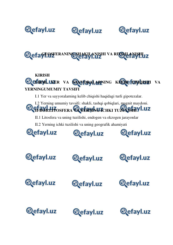  
 
 
 
 
 
 
GEOSFERANING SHAKILANISHI VA RIVOJLANISHI 
 
 
KIRISH 
I-BOB. YER VA SAYYORALARNING KELIB CHIQISHI VA 
YERNINGUMUMIY TAVSIFI 
I.1 Yer va sayyoralarning kelib chiqishi haqidagi turli gipotezalar. 
I.2 Yerning umumiy tavsifi: shakli, tashqi qobiqlari, magnit maydoni.  
II-BOB.LITOSFERA VA YERNING ICHKI TUZULISHI 
II.1 Litosfera va uning tuzilishi, endogen va ekzogen jarayonlar  
II.2 Yerning ichki tuzilishi va uning geografik ahamiyati 
 
 
 
 
 
 
 
 
 
 
 
 
 
 
