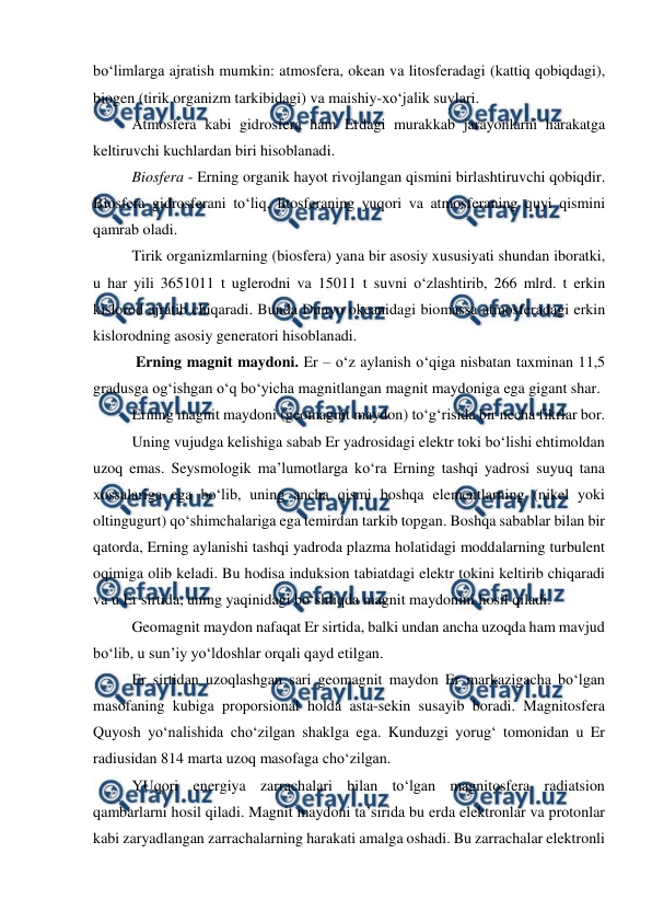  
 
bo‘limlarga ajratish mumkin: atmosfera, okean va litosferadagi (kattiq qobiqdagi), 
biogen (tirik organizm tarkibidagi) va maishiy-xo‘jalik suvlari. 
Atmosfera kabi gidrosfera ham Erdagi murakkab jarayonlarni harakatga 
keltiruvchi kuchlardan biri hisoblanadi. 
Biosfera - Erning organik hayot rivojlangan qismini birlashtiruvchi qobiqdir. 
Biosfera gidrosferani to‘liq, litosferaning yuqori va atmosferaning quyi qismini 
qamrab oladi. 
Tirik organizmlarning (biosfera) yana bir asosiy xususiyati shundan iboratki, 
u har yili 3651011 t uglerodni va 15011 t suvni o‘zlashtirib, 266 mlrd. t erkin 
kislorod ajratib chiqaradi. Bunda Dunyo okeanidagi biomassa atmosferadagi erkin 
kislorodning asosiy generatori hisoblanadi. 
 Erning magnit maydoni. Er – o‘z aylanish o‘qiga nisbatan taxminan 11,5 
gradusga og‘ishgan o‘q bo‘yicha magnitlangan magnit maydoniga ega gigant shar. 
Erning magnit maydoni (geomagnit maydon) to‘g‘risida bir necha fikrlar bor. 
Uning vujudga kelishiga sabab Er yadrosidagi elektr toki bo‘lishi ehtimoldan 
uzoq emas. Seysmologik ma’lumotlarga ko‘ra Erning tashqi yadrosi suyuq tana 
xossalariga ega bo‘lib, uning ancha qismi boshqa elementlarning (nikel yoki 
oltingugurt) qo‘shimchalariga ega temirdan tarkib topgan. Boshqa sabablar bilan bir 
qatorda, Erning aylanishi tashqi yadroda plazma holatidagi moddalarning turbulent 
oqimiga olib keladi. Bu hodisa induksion tabiatdagi elektr tokini keltirib chiqaradi 
va u Er sirtida, uning yaqinidagi bo‘shliqda magnit maydonini hosil qiladi. 
Geomagnit maydon nafaqat Er sirtida, balki undan ancha uzoqda ham mavjud 
bo‘lib, u sun’iy yo‘ldoshlar orqali qayd etilgan.  
Er sirtidan uzoqlashgan sari geomagnit maydon Er markazigacha bo‘lgan 
masofaning kubiga proporsional holda asta-sekin susayib boradi. Magnitosfera 
Quyosh yo‘nalishida cho‘zilgan shaklga ega. Kunduzgi yorug‘ tomonidan u Er 
radiusidan 814 marta uzoq masofaga cho‘zilgan.  
YUqori energiya zarrachalari bilan to‘lgan magnitosfera radiatsion 
qambarlarni hosil qiladi. Magnit maydoni ta’sirida bu erda elektronlar va protonlar 
kabi zaryadlangan zarrachalarning harakati amalga oshadi. Bu zarrachalar elektronli 
