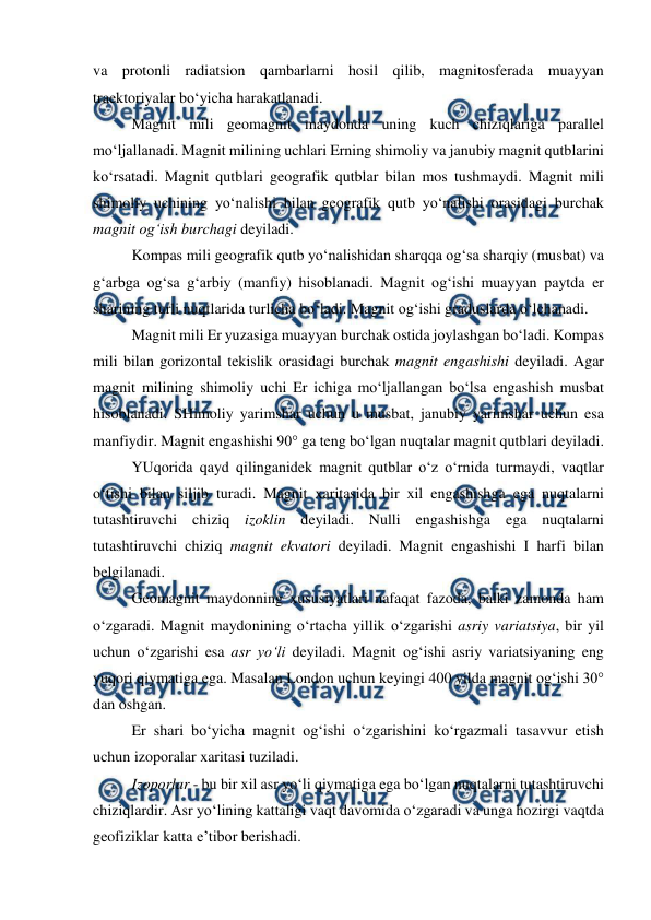  
 
va protonli radiatsion qambarlarni hosil qilib, magnitosferada muayyan 
traektoriyalar bo‘yicha harakatlanadi. 
Magnit mili geomagnit maydonda uning kuch chiziqlariga parallel 
mo‘ljallanadi. Magnit milining uchlari Erning shimoliy va janubiy magnit qutblarini 
ko‘rsatadi. Magnit qutblari geografik qutblar bilan mos tushmaydi. Magnit mili 
shimoliy uchining yo‘nalishi bilan geografik qutb yo‘nalishi orasidagi burchak 
magnit og‘ish burchagi deyiladi. 
Kompas mili geografik qutb yo‘nalishidan sharqqa og‘sa sharqiy (musbat) va 
g‘arbga og‘sa g‘arbiy (manfiy) hisoblanadi. Magnit og‘ishi muayyan paytda er 
sharining turli nuqtlarida turlicha bo‘ladi. Magnit og‘ishi graduslarda o‘lchanadi. 
Magnit mili Er yuzasiga muayyan burchak ostida joylashgan bo‘ladi. Kompas 
mili bilan gorizontal tekislik orasidagi burchak magnit engashishi deyiladi. Agar 
magnit milining shimoliy uchi Er ichiga mo‘ljallangan bo‘lsa engashish musbat 
hisoblanadi. SHimoliy yarimshar uchun u musbat, janubiy yarimshar uchun esa 
manfiydir. Magnit engashishi 90° ga teng bo‘lgan nuqtalar magnit qutblari deyiladi. 
YUqorida qayd qilinganidek magnit qutblar o‘z o‘rnida turmaydi, vaqtlar 
o‘tishi bilan siljib turadi. Magnit xaritasida bir xil engashishga ega nuqtalarni 
tutashtiruvchi chiziq izoklin deyiladi. Nulli engashishga ega nuqtalarni 
tutashtiruvchi chiziq magnit ekvatori deyiladi. Magnit engashishi I harfi bilan 
belgilanadi. 
Geomagnit maydonning xususiyatlari nafaqat fazoda, balki zamonda ham 
o‘zgaradi. Magnit maydonining o‘rtacha yillik o‘zgarishi asriy variatsiya, bir yil 
uchun o‘zgarishi esa asr yo‘li deyiladi. Magnit og‘ishi asriy variatsiyaning eng 
yuqori qiymatiga ega. Masalan London uchun keyingi 400 yilda magnit og‘ishi 30° 
dan oshgan. 
Er shari bo‘yicha magnit og‘ishi o‘zgarishini ko‘rgazmali tasavvur etish 
uchun izoporalar xaritasi tuziladi. 
Izoporlar - bu bir xil asr yo‘li qiymatiga ega bo‘lgan nuqtalarni tutashtiruvchi 
chiziqlardir. Asr yo‘lining kattaligi vaqt davomida o‘zgaradi va unga hozirgi vaqtda 
geofiziklar katta e’tibor berishadi.  
