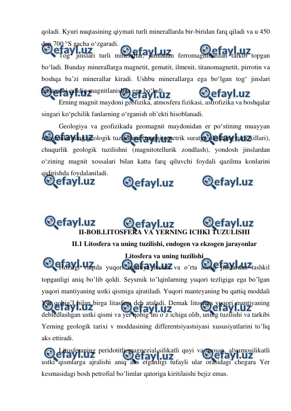  
 
qoladi. Kyuri nuqtasining qiymati turli minerallarda bir-biridan farq qiladi va u 450 
dan 700 °S gacha o‘zgaradi. 
Tog‘ jinslari turli minerallar, jumladan ferromagnitlardan tarkib topgan 
bo‘ladi. Bunday minerallarga magnetit, gematit, ilmenit, titanomagnetit, pirrotin va 
boshqa ba’zi minerallar kiradi. Ushbu minerallarga ega bo‘lgan tog‘ jinslari 
birlamchi qoldiq magnitlanishga ega bo‘ladi. 
Erning magnit maydoni geofizika, atmosfera fizikasi, astrofizika va boshqalar 
singari ko‘pchilik fanlarning o‘rganish ob’ekti hisoblanadi. 
Geologiya va geofizikada geomagnit maydonidan er po‘stining muayyan 
maydonlarining geologik tuzilishini (magnitometrik suratga olishning turli xillari), 
chuqurlik geologik tuzilishni (magnitotellurik zondlash), yondosh jinslardan 
o‘zining magnit xossalari bilan katta farq qiluvchi foydali qazilma konlarini 
qidirishda foydalaniladi. 
 
 
 
 
II-BOB.LITOSFERA VA YERNING ICHKI TUZULISHI 
II.1 Litosfera va uning tuzilishi, endogen va ekzogen jarayonlar 
Litosfera va uning tuzilishi 
Hozirgi vaqtda yuqori mantiya bazalt va o’rta asosli jinslardan tashkil 
topganligi aniq bo’lib qoldi. Seysmik to’lqinlarning yuqori tezligiga ega bo’lgan 
yuqori mantiyaning ustki qismiga ajratiladi. Yuqori manteyaning bu qattiq moddali 
Yer qobig’I bilan birga litasfera deb ataladi. Demak litosfera yuqori mantiyaning 
debledlashgan ustki qismi va yer qobig’ini o’z ichiga olib, uning tuzilishi va tarkibi 
Yerning geologik tarixi v moddasining differentsiyastsiyasi xususiyatlarini to’liq 
aks ettiradi.                              
Litosferaning peridotitli magnezial-silikatli quyi va asosan, alyumosilikatli 
ustki qismlarga ajralishi aniq aks etganligi tufayli ular orasidagi chegara Yer 
kesmasidagi bosh petrofial bo’limlar qatoriga kiritilaishi bejiz emas. 
