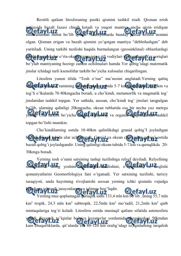  
 
Restitli qatlam litosferaning pastki qismini tashkil etadi. Qisman erish 
natijasida bazalt fazasi chiqib ketadi va yuqori mantiya ancha qiyin eridigan 
minerallardan iborat bo’lib qoladi. Adabiyotlarda bunday jinslar restitit nomini 
olgan. Qisman erigan va bazalt qismini yo’qotgan mantiya “debletlashgan” deb 
yuritiladi. Uning tarkibi tuzilishi haqida burmalangan (geosinklinal) oblastlardagi 
ofiolit komplekslar o’rta-okean tizmasining rift vodiylari va transform Yer yoriqlari 
bo’ylab mantiyaning hozirgi zamon ochilmalari hamda Yer qobig’idagi matematik 
jinslar ichidagi turli ksenolitlar tarkibi bo’yicha xulosalar chiqarilingan. 
Litosfera yunon tilida “Tosh o’ran” ma’nosini anglatadi.Yerning qattiq 
xolatidagi tashqi o’ramining qalinligi okean tubida 5-7 km quruqlikda 30-40km va 
tog’li o’lkalarda 70-80kmgacha boradi, u cho’kindi, metamorfik va magmatik tog’ 
jinslaridan tashkil topgan. Yer sathida, asosan, cho’kindi tog’ jinslari tarqpalgan 
bo’lib, ularning qalinligi 20kmgacha, okean tublarida esa bir necha yuz metrga 
yetadi. Ular tarkibi bo’yicha chaqiq, kimyoviy va organik chiqindilardan tashkil 
topgan bo’lishi mumkin. 
Cho’kindilarning ostida 10-40km qalinlikdagi granid qobig’I joylashgan 
bo’ladi, okean tubida ular uchramaydi. Granid va okean cho’kinlari qobig’i ostida 
bazalt qobig’i joylashgandir. Uning qalinligi okean tubida 5-7 km va quruqlikda   20-
30kmga boradi. 
Yerning tosh o’rami satxining tashqi tuzilishiga relyef deyiladi. Relyefning 
shakillanishi uning yoshini morfologik tuzilishini, o’zgarishini va tarqlishi 
qonuniyatlarini Geomorfologiya fani o’rganadi. Yer satxining tuzilishi, tarixiy 
taraqiyoti, unda hayotning rivojlanishi asosan yerning ichki qismida vujudga 
keladigan tektonik jarayonlarga va iqlimga bog’liqdir. 
Yerning muz qoplamagan quruqlik sathi 133,4 mln km bo’lib , uning 55,7 mln 
km2 tropik, 24,3 mln km2 subtropik, 22,5mln km2 mo’tadil, 21,2mln km2 qutb 
mintaqalariga tog’ri keladi. Litosfera ostida mustaqil qatlam sifatida astenosfera 
yotadi. Seysmik to’lqinlar bo’yica kuzatuvlar yordamida okeanlardagi 50kmdan 
kam chuqurliklarda, qit’alarda esa 80-120 km oralig’idagi to;lqinlarning tarqalish 
