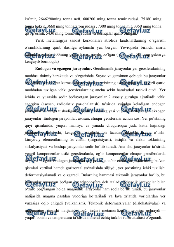  
 
ko’mir, 2646290ming tonna neft, 600200 ming tonna temir rudasi, 75180 ming 
tonna boksit, 3660 ming tonna xrom rudasi , 7300 ming tonna mit, 3350 ming tonna 
qo’rg’oshin, 5430 ming tonna rux rudasi va boshqalar qazib olingan. 
Yirik metallurgiya sanoat korxonalari atrofida landshaftlarning o’zgarishi 
o’simliklarning qurib dashtga aylanishi yuz bergan, Yevropada birinchi marta 
kalmiklar yerida 500ming gektarli dast paydo bo’lgan ( u har yili 50 ming gektarga 
kengayib bormoqda)  
Endogen va egzogen jarayonlar. Geodinamik jarayonlar yer geosferalarining 
moddasi doimiy harakatda va oʻzgarishda. Suyuq va gazsimon qobiqda bu jarayonlar 
tez oʻtadi. Ammo yer kurrasining rivojlanish tarixining asosiy magʻzini deyarli qattiq 
moddadan tuzilgan ichki geosferalarning ancha sekin harakatlari tashkil etadi. Yer 
ichida va yuzasida sodir boʻlayotgan jarayonlar 2 asosiy guruhga ajratiladi: ichki 
energiya (asosan, radioaktiv par-chalanish) taʼsirida vujudga keladigan endogen 
jarayonlar va yerga tushadigan quyosh nuri energiyasi vujudga keltiradigan ekzogen 
jarayonlar. Endogen jarayonlar, asosan, chuqur geosferalar uchun xos. Yer poʻstining 
quyi qismlarida, yuqori mantiya va yanada chuqurroqsa juda katta hajmdagi 
jismlarning koʻchishi, kengayishi, siqilishi, bir fazadan ikkinchi fazaga oʻtishi, 
kimyoviy elementlarning koʻchishi (migratsiyasi), issiqlik va elektr toklarining 
sirkulyasiyasi va boshqa jarayonlar sodir boʻlib turadi. Ana shu jarayonlar taʼsirida 
yengil komponentlar ustki geosferalarda, ogʻir komponentlar chuqur geosferalarda 
toʻplana borgan. Endogen jarayonlar yer poʻstiga taʼsir etishi natijasida uning baʼzan 
qismlari vertikal hamda gorizontal yoʻnalishda siljiydi, yer poʻstining ichki tuzilishi 
deformatsiyalanadi va oʻzgaradi. Bularning hammasi tektonik jarayonlar boʻlib, bu 
jarayonlar namoyon boʻlgan joy tektonosfera deb ataladi. Tektonik jarayonlar bilan 
oʻzaro bogʻlangan holda magmatik jarayonlar ham sodir boʻlib turadi, bu jarayonlar 
natijasida magma pastdan yuqoriga koʻtariladi va lava xrlatida yoriqlardan yer 
yuzasiga oqib chiqadi (vulkanizm). Tektonik deformatsiyalar (dislokatsiyalar) va 
magmaning singishi natijasida togʻ jinslari metamorfizm jarayoniga uchraydi — 
yuqori bosim va temperatura taʼsirida mineral ochiq tarkibi va strukturasi oʻzgaradi.  
