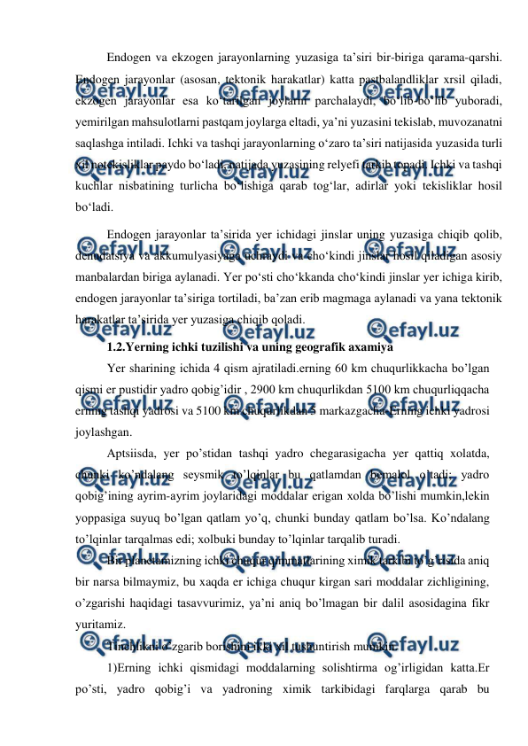  
 
Endogen va ekzogen jarayonlarning yuzasiga taʼsiri bir-biriga qarama-qarshi. 
Endogen jarayonlar (asosan, tektonik harakatlar) katta pastbalandliklar xrsil qiladi, 
ekzogen jarayonlar esa koʻtarilgan joylarni parchalaydi, boʻlib-boʻlib yuboradi, 
yemirilgan mahsulotlarni pastqam joylarga eltadi, yaʼni yuzasini tekislab, muvozanatni 
saqlashga intiladi. Ichki va tashqi jarayonlarning oʻzaro taʼsiri natijasida yuzasida turli 
xil notekisliklar paydo boʻladi, natijada yuzasining relyefi tarkib topadi. Ichki va tashqi 
kuchlar nisbatining turlicha boʻlishiga qarab togʻlar, adirlar yoki tekisliklar hosil 
boʻladi. 
Endogen jarayonlar taʼsirida yer ichidagi jinslar uning yuzasiga chiqib qolib, 
denudatsiya va akkumulyasiyaga uchraydi va choʻkindi jinslar hosil qiladigan asosiy 
manbalardan biriga aylanadi. Yer poʻsti choʻkkanda choʻkindi jinslar yer ichiga kirib, 
endogen jarayonlar taʼsiriga tortiladi, baʼzan erib magmaga aylanadi va yana tektonik 
harakatlar taʼsirida yer yuzasiga chiqib qoladi. 
1.2.Yerning ichki tuzilishi va uning geografik axamiya 
Yer sharining ichida 4 qism ajratiladi.erning 60 km chuqurlikkacha bo’lgan 
qismi er pustidir yadro qobig’idir , 2900 km chuqurlikdan 5100 km chuqurliqqacha 
erning tashqi yadrosi va 5100 km chuqurlikdan 5 markazgacha-Erning ichki yadrosi 
joylashgan. 
Aptsiisda, yer po’stidan tashqi yadro chegarasigacha yer qattiq xolatda, 
chunki ko’ndalang seysmik to’lqinlar bu qatlamdan bemalol o’tadi; yadro 
qobig’ining ayrim-ayrim joylaridagi moddalar erigan xolda bo’lishi mumkin,lekin 
yoppasiga suyuq bo’lgan qatlam yo’q, chunki bunday qatlam bo’lsa. Ko’ndalang 
to’lqinlar tarqalmas edi; xolbuki bunday to’lqinlar tarqalib turadi. 
Bir planetamizning ichki chuqur qimmatlarining ximik tarkibi to’g’risida aniq 
bir narsa bilmaymiz, bu xaqda er ichiga chuqur kirgan sari moddalar zichligining, 
o’zgarishi haqidagi tasavvurimiz, ya’ni aniq bo’lmagan bir dalil asosidagina fikr 
yuritamiz. 
Tinchlikni o’zgarib borishini ikki xil tushuntirish mumkin. 
1)Erning ichki qismidagi moddalarning solishtirma og’irligidan katta.Er 
po’sti, yadro qobig’i va yadroning ximik tarkibidagi farqlarga qarab bu 
