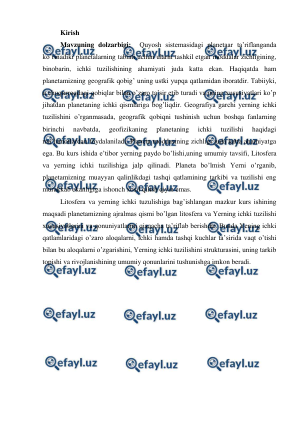  
 
Kirish 
Mavzuning dolzarbigi:  Quyosh sistemasidagi planetaar ta’riflanganda 
ko’rinadiki planetalarning tabiati uchun ularni tashkil etgan moddalar zichligining, 
binobarin, ichki tuzilishining ahamiyati juda katta ekan. Haqiqatda ham 
planetamizning geografik qobig’ uning ustki yupqa qatlamidan iboratdir. Tabiiyki, 
u chuqurroqdagi qobiqlar bilan o’zaro ta’sir etib turadi va uning xususiyatlari ko’p 
jihatdan planetaning ichki qismlariga bog’liqdir. Geografiya garchi yerning ichki 
tuzilishini o’rganmasada, geografik qobiqni tushinish uchun boshqa fanlarning 
birinchi 
navbatda, 
geofizikaning 
planetaning 
ichki 
tuzilishi 
haqidagi 
ma’lumotlardan foydalaniladi. Planeta moddasining zichligi juda katta ahamiyatga 
ega. Bu kurs ishida e’tibor yerning paydo bo’lishi,uning umumiy tavsifi, Litosfera 
va yerning ichki tuzilishiga jalp qilinadi. Planeta bo’lmish Yerni o’rganib, 
planetamizning muayyan qalinlikdagi tashqi qatlamining tarkibi va tuzilishi eng 
murakkab ekanligiga ishonch xosil qilish qiyin emas.  
Litosfera va yerning ichki tuzulishiga bag’ishlangan mazkur kurs ishining 
maqsadi planetamizning ajralmas qismi bo’lgan litosfera va Yerning ichki tuzilishi 
xususiyatlarini va qonuniyatlarini qisqacha ta’riflab berishdir. Bunda Yening ichki 
qatlamlaridagi o’zaro aloqalarni, ichki hamda tashqi kuchlar ta’sirida vaqt o’tishi 
bilan bu aloqalarni o’zgarishini, Yerning ichki tuzilishini strukturasini, uning tarkib 
topishi va rivojlanishining umumiy qonunlarini tushunishga imkon beradi.   
 
 
 
 
 
 
 
 
 
 

