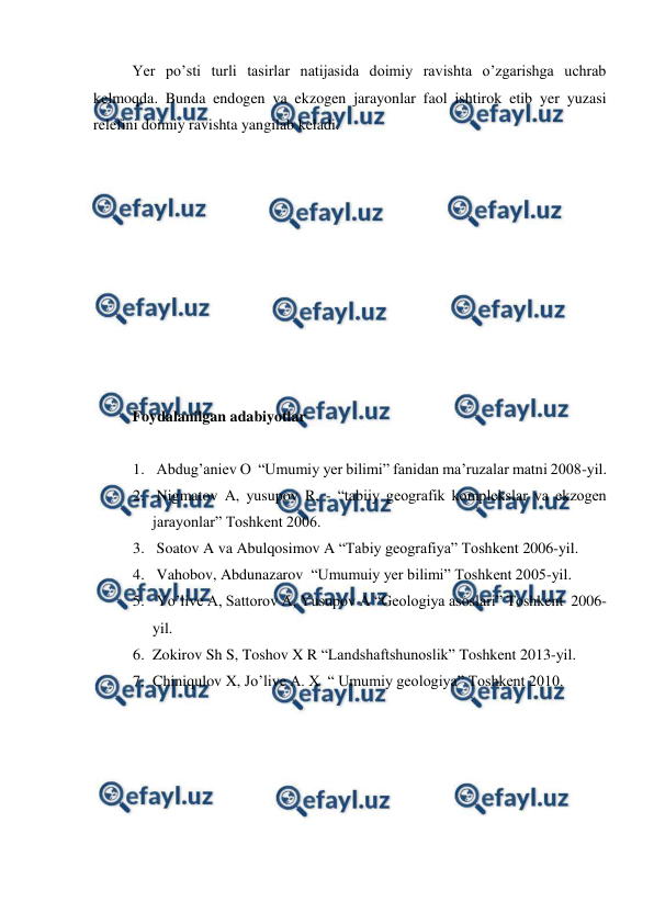  
 
Yer po’sti turli tasirlar natijasida doimiy ravishta o’zgarishga uchrab 
kelmoqda. Bunda endogen va ekzogen jarayonlar faol ishtirok etib yer yuzasi 
relefini doimiy ravishta yangilab keladi. 
 
 
 
 
 
 
 
 
 
 
Foydalanilgan adabiyotlar  
 
1.  Abdug’aniev O  “Umumiy yer bilimi” fanidan ma’ruzalar matni 2008-yil. 
2.  Nigmatov A, yusupov R, - “tabiiy geografik komplekslar va ekzogen 
jarayonlar” Toshkent 2006. 
3.  Soatov A va Abulqosimov A “Tabiy geografiya” Toshkent 2006-yil. 
4.  Vahobov, Abdunazarov  “Umumuiy yer bilimi” Toshkent 2005-yil. 
5.  Yo’live A, Sattorov A, Yusupov A “Geologiya asoslari” Toshkent  2006-
yil. 
6. Zokirov Sh S, Toshov X R “Landshaftshunoslik” Toshkent 2013-yil. 
7. Chiniqulov X, Jo’live A. X  “ Umumiy geologiya” Toshkent 2010.  
