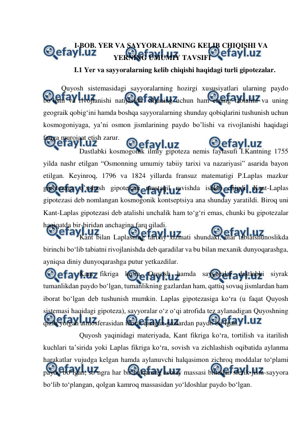  
 
 
I-BOB. YER VA SAYYORALARNING KELIB CHIQISHI VA 
YERNING UMUMIY TAVSIFI 
I.1 Yer va sayyoralarning kelib chiqishi haqidagi turli gipotezalar. 
Quyosh sistemasidagi sayyoralarning hozirgi xususiyatlari ularning paydo 
bo‘lishi va rivojlanishi natijasidir. Shuning uchun ham erning tabiatini va uning 
geograik qobig‘ini hamda boshqa sayyoralarning shunday qobiqlarini tushunish uchun 
kosmogoniyaga, ya’ni osmon jismlarining paydo bo’lishi va rivojlanishi haqidagi 
fanga murojaat etish zarur. 
 
Dastlabki kosmogonik ilmiy gipoteza nemis faylasufi I.Kantning 1755 
yilda nashr etilgan “Osmonning umumiy tabiiy tarixi va nazariyasi” asarida bayon 
etilgan. Keyinroq, 1796 va 1824 yillarda fransuz matematigi P.Laplas mazkur 
gipotezaga o’xshash gipotezani mustaqil ravishda ishlab chiqdi. Kant-Laplas 
gipotezasi deb nomlangan kosmogonik kontseptsiya ana shunday yaratildi. Biroq uni 
Kant-Laplas gipotezasi deb atalishi unchalik ham to‘g‘ri emas, chunki bu gipotezalar 
haqiqatda bir-biridan anchagina farq qiladi. 
 
Kant bilan Laplasning tarixiy xizmati shundaki, ular tabiatshunoslikda 
birinchi bo‘lib tabiatni rivojlanishda deb qaradilar va bu bilan mexanik dunyoqarashga, 
ayniqsa diniy dunyoqarashga putur yetkazdilar. 
 
Kant fikriga ko‘ra, Quyosh hamda sayyoralar dastlabki siyrak 
tumanlikdan paydo bo‘lgan, tumanlikning gazlardan ham, qattiq sovuq jismlardan ham 
iborat bo‘lgan deb tushunish mumkin. Laplas gipotezasiga ko‘ra (u faqat Quyosh 
sistemasi haqidagi gipoteza), sayyoralar o‘z o‘qi atrofida tez aylanadigan Quyoshning 
qizib yotgan atmosferasidan iborat qizigan gazlardan paydo bo‘lgan. 
 
Quyosh yaqinidagi materiyada, Kant fikriga ko‘ra, tortilish va itarilish 
kuchlari ta’sirida yoki Laplas fikriga ko‘ra, sovish va zichlashish oqibatida aylanma 
harakatlar vujudga kelgan hamda aylanuvchi halqasimon zichroq moddalar to‘plami 
paydo bo‘lgan, so‘ngra har bir halqaning asosiy massasi bittadan sferik jism-sayyora 
bo‘lib to‘plangan, qolgan kamroq massasidan yo‘ldoshlar paydo bo‘lgan. 
