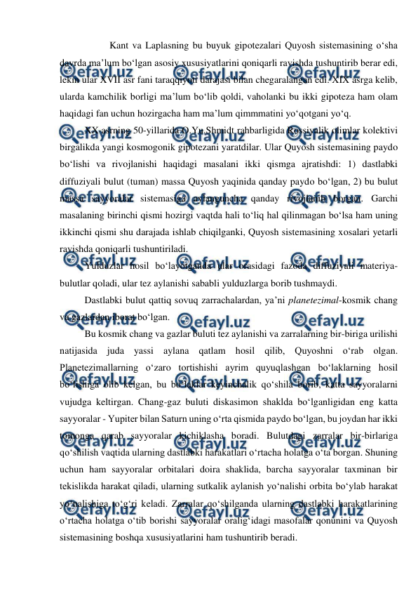  
 
 
Kant va Laplasning bu buyuk gipotezalari Quyosh sistemasining o‘sha 
davrda ma’lum bo‘lgan asosiy xususiyatlarini qoniqarli ravishda tushuntirib berar edi, 
lekin ular XVII asr fani taraqqiyoti darajasi bilan chegaralangan edi. XIX asrga kelib, 
ularda kamchilik borligi ma’lum bo‘lib qoldi, vaholanki bu ikki gipoteza ham olam 
haqidagi fan uchun hozirgacha ham ma’lum qimmmatini yo‘qotgani yo‘q. 
XX asrning 50-yillarida O.Yu.Shmidt rahbarligida Rossiyalik olimlar kolektivi 
birgalikda yangi kosmogonik gipotezani yaratdilar. Ular Quyosh sistemasining paydo 
bo‘lishi va rivojlanishi haqidagi masalani ikki qismga ajratishdi: 1) dastlabki 
diffuziyali bulut (tuman) massa Quyosh yaqinida qanday paydo bo‘lgan, 2) bu bulut 
massa sayyoralar sistemasiga aylanguncha qanday rivojlanib borgan. Garchi 
masalaning birinchi qismi hozirgi vaqtda hali to‘liq hal qilinmagan bo‘lsa ham uning 
ikkinchi qismi shu darajada ishlab chiqilganki, Quyosh sistemasining xosalari yetarli 
ravishda qoniqarli tushuntiriladi.   
Yulduzlar hosil bo‘layotganda ular orasidagi fazoda diffuziyali materiya-
bulutlar qoladi, ular tez aylanishi sababli yulduzlarga borib tushmaydi. 
Dastlabki bulut qattiq sovuq zarrachalardan, ya’ni planetezimal-kosmik chang 
va gazlardan iborat bo‘lgan. 
Bu kosmik chang va gazlar buluti tez aylanishi va zarralarning bir-biriga urilishi 
natijasida juda yassi aylana qatlam hosil qilib, Quyoshni o‘rab olgan. 
Planetezimallarning o‘zaro tortishishi ayrim quyuqlashgan bo‘laklarning hosil 
bo‘lishiga olib kelgan, bu bo‘laklar keyinchalik qo‘shila borib, katta sayyoralarni 
vujudga keltirgan. Chang-gaz buluti diskasimon shaklda bo‘lganligidan eng katta 
sayyoralar - Yupiter bilan Saturn uning o‘rta qismida paydo bo‘lgan, bu joydan har ikki 
tomonga qarab sayyoralar kichiklasha boradi. Bulutdagi zarralar bir-birlariga 
qo‘shilish vaqtida ularning dastlabki harakatlari o‘rtacha holatga o‘ta borgan. Shuning 
uchun ham sayyoralar orbitalari doira shaklida, barcha sayyoralar taxminan bir 
tekislikda harakat qiladi, ularning sutkalik aylanish yo‘nalishi orbita bo‘ylab harakat 
yo‘nalishiga to‘g‘ri keladi. Zarralar qo‘shilganda ularning dastlabki harakatlarining 
o‘rtacha holatga o‘tib borishi sayyoralar oralig‘idagi masofalar qonunini va Quyosh 
sistemasining boshqa xususiyatlarini ham tushuntirib beradi. 
