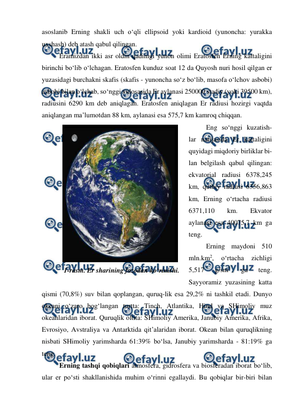  
 
asoslanib Erning shakli uch o‘qli ellipsoid yoki kardioid (yunoncha: yurakka 
uxshash) deb atash qabul qilingan. 
Eramizdan ikki asr oldin qadimgi yunon olimi Eratosfen Erning kattaligini 
birinchi bo‘lib o‘lchagan. Eratosfen kunduz soat 12 da Quyosh nuri hosil qilgan er 
yuzasidagi burchakni skafis (skafis - yunoncha so‘z bo‘lib, masofa o‘lchov asbobi) 
asbobi bilan o‘lchab, so‘nggi xulosasida Er aylanasi 250000 stadiy (yoki 39500 km), 
radiusini 6290 km deb aniqlagan. Eratosfen aniqlagan Er radiusi hozirgi vaqtda 
aniqlangan ma’lumotdan 88 km, aylanasi esa 575,7 km kamroq chiqqan. 
Eng so‘nggi kuzatish-
lar natijasida Er kattaligini 
quyidagi miqdoriy birliklar bi-
lan belgilash qabul qilingan: 
ekvatorial radiusi 6378,245 
km, qutbiy radiusi 6356,863 
km, Erning o‘rtacha radiusi 
6371,110 
km. 
Ekvator 
aylanasi esa 40075,7 km ga 
teng. 
Erning maydoni 510 
mln.km2, 
o‘rtacha 
zichligi 
5,517 
g/sm3 
ga 
teng. 
Sayyoramiz yuzasining katta 
qismi (70,8%) suv bilan qoplangan, quruq-lik esa 29,2% ni tashkil etadi. Dunyo 
okeani o‘zaro bog‘langan turtta: Tinch, Atlantika, Hind va SHimoliy muz 
okeanlaridan iborat. Quruqlik oltita: SHimoliy Amerika, Janubiy Amerika, Afrika, 
Evrosiyo, Avstraliya va Antarktida qit’alaridan iborat. Okean bilan quruqlikning 
nisbati SHimoliy yarimsharda 61:39% bo‘lsa, Janubiy yarimsharda - 81:19% ga 
teng. 
Erning tashqi qobiqlari atmosfera, gidrosfera va biosferadan iborat bo‘lib, 
ular er po‘sti shakllanishida muhim o‘rinni egallaydi. Bu qobiqlar bir-biri bilan 
 
1-rasm. Er sharining fazodan ko‘rinishi. 
