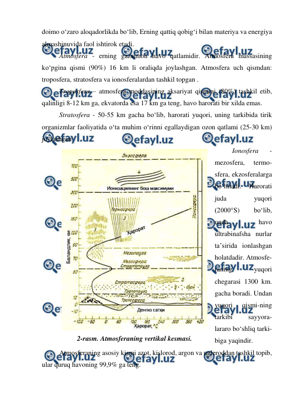  
 
doimo o‘zaro aloqadorlikda bo‘lib, Erning qattiq qobig‘i bilan materiya va energiya 
almashinuvida faol ishtirok etadi. 
Atmosfera - erning gazsimon havo qatlamidir. Atmosfera massasining 
ko‘pgina qismi (90%) 16 km li oraliqda joylashgan. Atmosfera uch qismdan: 
troposfera, stratosfera va ionosferalardan tashkil topgan . 
Troposfera – atmosfera moddasining aksariyat qismini (80%) tashkil etib, 
qalinligi 8-12 km ga, ekvatorda esa 17 km ga teng, havo harorati bir xilda emas. 
Stratosfera - 50-55 km gacha bo‘lib, harorati yuqori, uning tarkibida tirik 
organizmlar faoliyatida o‘ta muhim o‘rinni egallaydigan ozon qatlami (25-30 km) 
joylashgan. 
Ionosfera 
- 
mezosfera, 
termo-
sfera, ekzosferalarga 
bo‘linadi. 
Harorati 
juda 
yuqori 
(2000°S) 
bo‘lib, 
unda 
havo 
ultrabinafsha nurlar 
ta’sirida ionlashgan 
holatdadir. Atmosfe-
raning 
yuqori 
chegarasi 1300 km. 
gacha boradi. Undan 
yuqori 
qismi-ning 
tarkibi 
sayyora-
lararo bo‘shliq tarki-
biga yaqindir. 
Atmosferaning asosiy kismi azot, kislorod, argon va ugleroddan tashkil topib, 
ular quruq havoning 99,9% ga teng. 
 
2-rasm. Atmosferaning vertikal kesmasi. 

