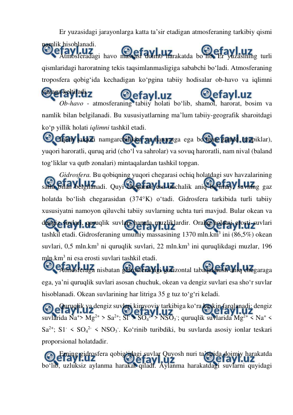  
 
Er yuzasidagi jarayonlarga katta ta’sir etadigan atmosferaning tarkibiy qismi 
namlik hisoblanadi. 
Atmosferadagi havo massasi doimo harakatda bo‘lib, Er yuzasining turli 
qismlaridagi haroratning tekis taqsimlanmasligiga sababchi bo‘ladi. Atmosferaning 
troposfera qobig‘ida kechadigan ko‘pgina tabiiy hodisalar ob-havo va iqlimni 
yuzaga keltiradi. 
Ob-havo - atmosferaning tabiiy holati bo‘lib, shamol, harorat, bosim va 
namlik bilan belgilanadi. Bu xususiyatlarning ma’lum tabiiy-geografik sharoitdagi 
ko‘p yillik holati iqlimni tashkil etadi. 
Iqlim yuqori namgarchilikka va haroratga ega bo‘lgan gumid (tropiklar), 
yuqori haroratli, quruq arid (cho‘l va sahrolar) va sovuq haroratli, nam nival (baland 
tog‘liklar va qutb zonalari) mintaqalardan tashkil topgan. 
Gidrosfera. Bu qobiqning yuqori chegarasi ochiq holatdagi suv havzalarining 
sathi bilan belgilanadi. Quyi chegarasi esa unchalik aniq bo‘lmay, suvning gaz 
holatda bo‘lish chegarasidan (374°K) o‘tadi. Gidrosfera tarkibida turli tabiiy 
xususiyatni namoyon qiluvchi tabiiy suvlarning uchta turi mavjud. Bular okean va 
dengiz suvlari, quruqlik suvlari hamda muzliklardir. Oraliq holatni erosti suvlari 
tashkil etadi. Gidrosferaning umumiy massasining 1370 mln.km3 ini (86,5%) okean 
suvlari, 0,5 mln.km3 ni quruqlik suvlari, 22 mln.km3 ini quruqlikdagi muzlar, 196 
mln.km3 ni esa erosti suvlari tashkil etadi. 
Atmosferaga nisbatan gidrosferadagi gorizontal tabaqalanish aniq chegaraga 
ega, ya’ni quruqlik suvlari asosan chuchuk, okean va dengiz suvlari esa sho‘r suvlar 
hisoblanadi. Okean suvlarining har litriga 35 g tuz to‘g‘ri keladi. 
Quruqlik va dengiz suvlari kimyoviy tarkibiga ko‘ra keskin farqlanadi: dengiz 
suvlarida Na+> Mg2+ > Sa2+; Sl- > SO42- > NSO3-; quruqlik suvlarida Mg2+ < Na+ < 
Sa2+; S1- < SO42- < NSO3-. Ko‘rinib turibdiki, bu suvlarda asosiy ionlar teskari 
proporsional holatdadir. 
Erning gidrosfera qobig‘idagi suvlar Quyosh nuri ta’sirida doimiy harakatda 
bo‘lib, uzluksiz aylanma harakat qiladi. Aylanma harakatdagi suvlarni quyidagi 

