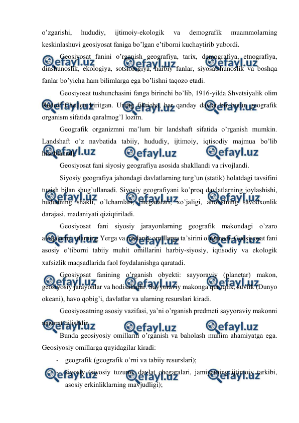  
 
o’zgarishi, 
hududiy, 
ijtimoiy-ekologik 
va 
demografik 
muammolarning 
keskinlashuvi geosiyosat faniga bo’lgan e’tiborni kuchaytirib yubordi. 
 
Geosiyosat fanini o’rganish geografiya, tarix, demografiya, etnografiya, 
dinshunoslik, ekologiya, sotsiologiya, harbiy fanlar, siyosatshunoslik va boshqa 
fanlar bo’yicha ham bilimlarga ega bo’lishni taqozo etadi. 
 
Geosiyosat tushunchasini fanga birinchi bo’lib, 1916-yilda Shvetsiyalik olim 
Rudolf Chellen kiritgan. Uning fikricha, har qanday davlat bir butun geografik 
organism sifatida qaralmog’I lozim. 
 
Geografik organizmni ma’lum bir landshaft sifatida o’rganish mumkin. 
Landshaft o’z navbatida tabiiy, hududiy, ijtimoiy, iqtisodiy majmua bo’lib 
hisoblanadi. 
 
Geosiyosat fani siyosiy geografiya asosida shakllandi va rivojlandi. 
 
Siyosiy geografiya jahondagi davlatlarning turg’un (statik) holatdagi tavsifini 
tuzish bilan shug’ullanadi. Siyosiy geografiyani ko’proq davlatlarning joylashishi, 
hududning shakli, o’lchamlari, chegaralari, xo’jaligi, aholisining savodxonlik 
darajasi, madaniyati qiziqtiriladi. 
 
Geosiyosat fani siyosiy jarayonlarning geografik makondagi o’zaro 
aloqalarini, ularning Yerga va madaniy omillarga ta’sirini o’rganadi. Geosiyosat fani 
asosiy e’tiborni tabiiy muhit omillarini harbiy-siyosiy, iqtisodiy va ekologik 
xafsizlik maqsadlarida faol foydalanishga qaratadi. 
 
Geosiyosat fanining o’rganish obyekti: sayyoraviy (planetar) makon, 
geosiyosiy jarayonlar va hodisalardir. Sayyoraviy makonga quruqlik, suvlik (Dunyo 
okeani), havo qobig’i, davlatlar va ularning resurslari kiradi. 
 
Geosiyosatning asosiy vazifasi, ya’ni o’rganish predmeti sayyoraviy makonni 
nazorat qilishdir. 
 
Bunda geosiyosiy omillarni o’rganish va baholash muhim ahamiyatga ega. 
Geosiyosiy omillarga quyidagilar kiradi: 
- geografik (geografik o’rni va tabiiy resurslari); 
- siyosiy (siyosiy tuzumi, davlat chegaralari, jamiyatning ijtimoiy tarkibi, 
asosiy erkinliklarning mavjudligi); 
