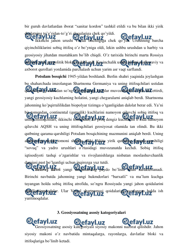 
 
 
bir guruh davlatlardan iborat “sanitar kordon” tashkil etildi va bu bilan ikki yirik 
davlatning to’g’ridan-to’g’ri aloqalariga chek qo’yildi.  
 
Ikkinchi jahon urushi Versal tinchligiga chek qo’ydi. Urushning barcha 
qiyinchiliklarini sobiq ittifoq o’z bo’yniga oldi, lekin ushbu urushdan u harbiy va 
geosiyosiy jihatdan mustahkam bo’lib chiqdi. O’z tarixida birinchi marta Rossiya 
atrofida yirik geopolitik blokni tashkil etdi. Keyinchalik ushbu blokni mafkuraviy va 
axborot qurollari yordamida parchalash uchun yarim asr vaqt sarflandi. 
 
Potsdam bosqichi 1945-yildan boshlandi. Berlin shahri yaqinida joylashgan 
bu shaharchada imzolangan Shartnoma Germaniya va uning ittifoqchilari ustidan 
qozonilgan g’alabadan so’ng Yevropadagi kuchlar muvozanatini o’zida aks ettirdi, 
yangi geosiyosiy kuchlarning holatini, yangi chegaralarni aniqlab berdi. Shartnoma 
jahonning ko’pqirralilikdan biopolyar tizimga o’tganligidan dalolat berar edi. Ya’ni 
bir tomondan, continental (quruqlik) kuchlarini namoyon qiluvchi sobiq ittifoq va 
uning ittifoqchilari, ikkinchi tomondan, ko’proq dengiz kuchlarini o’zida namoyon 
qiluvchi AQSH va uning itttifoqchilari geosiyosat olamida tan olindi. Bu ikki 
qutbning qarama-qarshiligi Potsdam bosqichining mazmunini aniqlab berdi. Uning 
ahamiyatga molik tomoni shunda ediki, ikkita yirik qutbning qarama-qarshiligi 
“sovuq” va yadro urushlari o’rtasidagi muvozanatda kechdi. Sobiq ittifoq 
iqtisodiyoti tashqi o’zgarishlar va rivojlanishlarga nisbatan moslashuvchanlik 
darajasi past bo’lganligi uchun inqirozga yuz tutdi. 
 
Belovej davri yangi davlatlarning paydo bo’lishi bilan xarakterlanadi. 
Birinchi navbatda jahonning yangi hukmdorlari “barxatli” va ma’lum kuchga 
tayangan holda sobiq ittifoq atrofida, so’ngra Rossiyada yangi jahon qoidalarini 
shakllantirmoqdalar. Ular Versal shartnomasi qoidalariga asoslangan holda ish 
yuritmoqdalar. 
 
 
 
 
 3. Geosiyosatning asosiy kategoriyalari 
 
 
Geosiyosatning asosiy kategoriyasi siyosiy makonni nazorat qilishdir. Jahon 
siyosiy makoni o’z navbatida mintaqalarga, rayonlarga, davlatlar bloki va 
ittifoqlariga bo’linib ketadi. 
