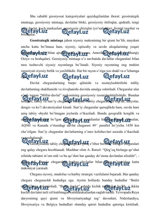  
 
 
Shu sababli geosiyosat kategoriyalari quyidagilaridan iborat: geostrategik 
muntaqa, geosiyosiy mintaqa, davlatlar bloki, geosiyosiy ittifoqlar, qudratli, tengi 
yo’q davlat, kuch markazlari, geosiyosiy chiziqlar (yo’nalishlar), frontal raqobat va 
boshqalar. 
 
Geostrategik mintaqa jahon siyosiy makonining bir qismi bo’lib, maydoni 
uncha katta bo’lmasa ham, siyosiy, iqtisodiy va savdo aloqalarining yoqari 
darajadagi sura’ti bilan ajralib turadi (Yevropa, Amerika, Xitoy, Janubi Sharqiy 
Osiyo va boshqalar). Geosiyosiy mintaqa o’z navbatida davlatlar chegaralari bilan 
mos tushuvchi siyosiy rayonlarga bo’linadi. Siyosiy rayonning eng muhim 
xususiyati siyosiy birlik va yaxlitlikdir. Har bir rayon o’ziga xos shakl va o’lchamga 
ega. 
 
Davlat chegaralarining barpo qilinishi va rasmiylashtirilishi milliy 
davlatlarning shakllanishi va rivojlanishi davrida amalga oshiriladi. Chegaralar ular 
o’rab turgan “Millat-davlat” makonining geosiyosiy rasmiylashtirilishidir. Bundan 
tashqari, tabiiy va sun’iy chegaralar mavjud. Tabiiy chegaralarga tog’lar, daryolar, 
dengiz va ko’l akvatoriyalari kiradi. Sun’iy chegaralar quruqlikda ham, suvda ham 
aniq tabiiy obyekt bo’lmagan joylarda o’tkaziladi. Bunda geografik kenglik va 
uzunlik elementlari bo’lgan parallellar va meridianlar hisobga olinadi. Masalan, 
AQSH va Kanada o’rtasidagi davlat chegarasi 49 0 parallel bo’yicha 1450 km 
cho’zilgan. Sun’iy chegaralar davlatlarning o’zaro kelishuvlari asosida o’tkaziladi 
va tasdiqlanadi. 
 
Geosiyosatda tabiiy chegaralarga ko’proq e’tibor beriladi. Dengiz chrgaralari 
eng qulay chegara hisoblanadi. Mashhur olim А. Ratsel: “Qirg’oq bizlarga qo’shni 
sifatida tabiatni in’om etdi va bu qo’shni har qanday do’stona davlatdan afzaldir”, - 
degan edi. Dengiz chegaralari boshqa davlatlar bilan aloqa o’rnatishga katta 
imkoniyat yaratadi. 
 
Chegara siyosiy, mudofaa va harbiy strategic vazifalarni bajaradi. Har qanday 
chegara chegaraoldi hududiga ega. Ayrim hollarda bunday hududlar “Bufer 
davlat”larga aylantiriladi. “Bufer davlat” odatda kichik mamlakat bo’lib, u ikkita 
kuchli davlatni turli xil kutilmagan xattiharakatlardan saqlab turadi. Yevropada Reyn 
daryosining quyi qismi va Shveytsariyadagi tog’ davonlari, Niderlandiya, 
Shveytsariya va Belgiya hududlari shunday qatori hududlar qatoriga kiritiladi. 
