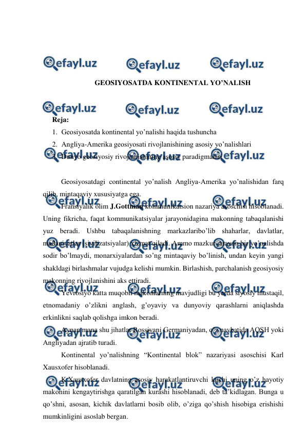  
 
 
 
 
 
GEOSIYOSATDA KONTINENTAL YO’NALISH 
 
 
Reja:  
1. Geosiyosatda kontinental yo’nalishi haqida tushuncha 
2. Angliya-Amerika geosiyosati rivojlanishining asosiy yo’nalishlari 
3. Dunyo geosiyosiy rivojlanishining asosiy paradigmalari 
 
 
Geosiyosatdagi continental yo’nalish Angliya-Amerika yo’nalishidan farq 
qilib, mintaqaviy xususiyatga ega. 
 
Fransiyalik olim J.Gottman kommunikatsion nazariya asoschisi hisoblanadi. 
Uning fikricha, faqat kommunikatsiyalar jarayonidagina makonning tabaqalanishi 
yuz beradi. Ushbu tabaqalanishning markazlaribo’lib shaharlar, davlatlar, 
madaniyatlar (sivilizatsiyalar) xizmat qiladi. Ammo mazkur jarayon bir yo’nalishda 
sodir bo’lmaydi, monarxiyalardan so’ng mintaqaviy bo’linish, undan keyin yangi 
shakldagi birlashmalar vujudga kelishi mumkin. Birlashish, parchalanish geosiyosiy 
makonning rivojlanishini aks ettiradi. 
 
Yevrosiyo katta muqobil makonlarning mavjudligi bu yerda siyosiy mustaqil, 
etnomadaniy o’zlikni anglash, g’oyaviy va dunyoviy qarashlarni aniqlashda 
erkinlikni saqlab qolishga imkon beradi. 
 
Aynan mana shu jihatlar Rossiyani Germaniyadan, o’z navbatida AQSH yoki 
Angliyadan ajratib turadi. 
 
Kontinental yo’nalishning “Kontinental blok” nazariyasi asoschisi Karl 
Xausxofer hisoblanadi. 
 
K.Xausxofer davlatning asosiy harakatlantiruvchi kuchi uning o’z hayotiy 
makonini kengaytirishga qaratilgan kurashi hisoblanadi, deb ta’kidlagan. Bunga u 
qo’shni, asosan, kichik davlatlarni bosib olib, o’ziga qo’shish hisobiga erishishi 
mumkinligini asoslab bergan. 
