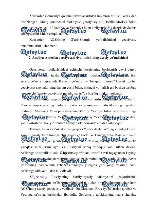  
 
 
Xausxofer Germaniya qo’shni davlatlar ustidan hukmron bo’lishi kerak deb 
hisoblangan. Uning continental bloki yoki geosiyosiy o’qi Berlin-Moskva-Tokio 
yo’nalishiga ega edi. U Rossiya va Yaponiya bilan tuzilgan ittifoq dengiz davlatlari 
strategiyasini ishlab chiqdilar. 
 
Xausxofer 
AQSHning 
G’arb-Sharqiy 
yo’nalishidagi 
geosiyosiy 
muammolarini ochib berdi. 
 
2. Angliya-Amerika geosiyosati rivojlanishining asosiy yo’nalishlari 
 
 
Geosiyosat rivojlanishidagi uchinchi bosqichning boshlanish davri dunyo 
geostrategik holatini tubdan o’zgartirishi bilan ifodalandi. Ushbu bosqichda ikki 
asosiy yo’nalish ajratiladi. Birinchi yo’nalish – “bir qutbli dunyo” klassik, global 
geosiyosat sxemalarining davom etishi bilan, ikkinchi yo’nalish esa boshqa tartibga 
tayanuvchi “asosiy geosiyosat paradigmalari”ga bog’liq holda rivojlanadi. 
 
Angliya-Amerika geosiyosatining birinchi yo’naishi doirasidagi vaziyat tahlili 
Rossiya imperiyasining barham topishi va geosiyosat ziddiyatlarining tugashini 
bildiradi. Markaziy Yevropa asta-sekin G’arbiy Yevropa bilan qo’shilishi, unga 
intilishi mumkin. G’arbir Yevropa bilan Markaziy Yevropa davlatlari o’rtasidagi 
yaqinlashish Shimoliy Atlantika harbiy bloki doirasida amalga oshmoqda. 
 
Turkiya, Eron va Pokiston yangi qator “bufer davlatlar”ning vujudga kelishi 
sababli, mustahkam himoya chizig’iga ega bo’ldilar. Bunday holat Rossiya bilan u 
egallashga intilayotgan janubiy dengiz portlari o’rtasidagi ko’rinmas masofani ancha 
yiroqlashishini ta’minlaydi va Rossiyani sobiq Ittifoqqa xos “ulkan davlat” 
bo’lishiga to’sqinlik qiladi. Z.Bjezinskiy “Sovuq urush” xavfi tugagandan keyingi 
davrda geosiyosiy aloqalarning rivojlanishi bashoratini taqdim etadi. U sobiq Sovet 
Ittifoqining parchalanib ketishi Yevrosiyo yuragida geosiyosiy vakuum hosil 
bo’lishiga olib keldi, deb ta’kidlaydi. 
 
Z.Bjezinskiy 
Rossiyaning 
harbiy-siyosiy 
salohiyatini 
qisqartirishda 
Ukrainaning roli katta bo’lishi mumkinligini ta’kidlab o’tgan. Shuning uchun ham 
AQSHning asosiy geosiyosiy vazifasi – bu,Ukrainani Rrossiya ta’siridan ajratish va 
Yevropa ta’siriga kiritishdan iboratdir. Geosiyosiy tafakkurning mana shunday 

