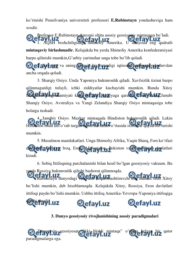  
 
ko’rinishi Pensilvaniya universiteti professori E.Rubinstayn yondashuviga ham 
xosdir. 
 
Professor E.Rubinstayn dunyoni oltita asosiy geosiyosiy mintaqaga bo’ladi. 
1. AQSH boshchiligidagi Shimoliy Amerika. U dunyoda eng qudratli 
mintaqaviy birlashmadir. Kelajakda bu yerda Shimoliy Amerika konfederatsiyasi 
barpo qilinishi mumkin,G’arbiy yarimshar unga tobe bo’lib qoladi. 
2. Yevropa va uning siyosiy bir butunligi iqtisodiy integratsiyalashuvdan 
ancha orqada qoladi. 
3. Sharqiy Osiyo. Unda Yaponiya hukmronlik qiladi. Xavfsizlik tizimi barpo 
qilinmaganligi tufayli, ichki ziddiyatlar kuchayishi mumkin. Bunda Xitoy 
faollashuvining ahamiyati katta bo’ladi. Rossiyaga qarashli Uzoq Sharq Janubi 
Sharqiy Osiyo, Avstraliya va Yangi Zelandiya Sharqiy Osiyo mintaqasiga tobe 
holatga tushadi. 
4. Janubiy Osiyo. Mazkur mintaqada Hindiston hukmronlik qiladi. Lekin 
Hindiston bilan uni o’rab turgan islom davlatlari o’rtasida ixtiloflar qaytarilib turishi 
mumkin.  
5. Musulmon mamlakatlari. Unga Shimoliy Afrika, Yaqin Sharq, Fors ko’rfazi 
davlatlari, Turkiya, Iroq, Eron, Afg’oniston, Pokiston va O’rta Osiyo davlatlari 
kiradi. 
6. Sobiq Ittifoqning parchalanishi bilan hosil bo’lgan geosiyosiy vakuum. Bu 
yerda Rossiya hukmronlik qilishi bashorat qilinmoqda.  
Rubinstayn dunyodagi vaziyatni beqarorlashtiruvchi eng muhim omil Xitoy 
bo’lishi mumkin, deb hisoblamoqda. Kelajakda Xitoy, Rossiya, Eron davlatlari 
ittifoqi paydo bo’lishi mumkin. Ushbu ittifoq Amerika-Yevropa-Yaponiya ittifoqiga 
qarshi turadi. 
 
3. Dunyo geosiyosiy rivojlanishining asosiy paradigmalari  
 
Zamonaviy geosiyosat “ikki blokli mintaqa” o’rniga kelgan bir qator 
paradigmalarga ega. 
