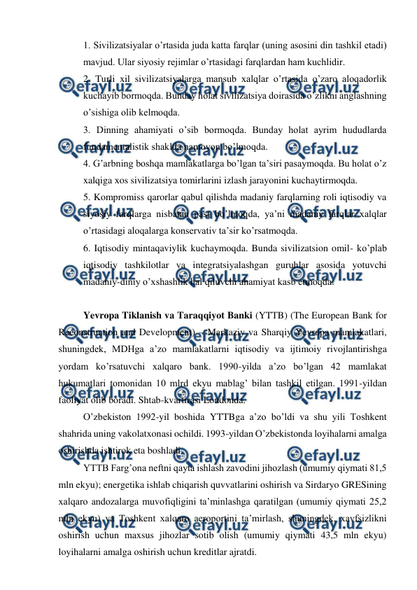  
 
1. Sivilizatsiyalar o’rtasida juda katta farqlar (uning asosini din tashkil etadi) 
mavjud. Ular siyosiy rejimlar o’rtasidagi farqlardan ham kuchlidir. 
2. Turli xil sivilizatsiyalarga mansub xalqlar o’rtasida o’zaro aloqadorlik 
kuchayib bormoqda. Bunday holat sivilizatsiya doirasida o’zlikni anglashning 
o’sishiga olib kelmoqda.  
3. Dinning ahamiyati o’sib bormoqda. Bunday holat ayrim hududlarda 
fundamentalistik shaklda namoyon bo’lmoqda.  
4. G’arbning boshqa mamlakatlarga bo’lgan ta’siri pasaymoqda. Bu holat o’z 
xalqiga xos sivilizatsiya tomirlarini izlash jarayonini kuchaytirmoqda.  
5. Kompromiss qarorlar qabul qilishda madaniy farqlarning roli iqtisodiy va 
siyosiy farqlarga nisbatan past bo’lmoqda, ya’ni madaniy farqlar xalqlar 
o’rtasidagi aloqalarga konservativ ta’sir ko’rsatmoqda.  
6. Iqtisodiy mintaqaviylik kuchaymoqda. Bunda sivilizatsion omil- ko’plab 
iqtisodiy tashkilotlar va integratsiyalashgan guruhlar asosida yotuvchi 
madaniy-diniy o’xshashlik hal qiluvchi ahamiyat kasb etmoqda.  
 
 
Yevropa Tiklanish va Taraqqiyot Banki (YTTB) (The European Bank for 
Reconstruction and Development) – Markaziy va Sharqiy Yevropa mamlakatlari, 
shuningdek, MDHga a’zo mamlakatlarni iqtisodiy va ijtimoiy rivojlantirishga 
yordam ko’rsatuvchi xalqaro bank. 1990-yilda a’zo bo’lgan 42 mamlakat 
hukumatlari tomonidan 10 mlrd ekyu mablag’ bilan tashkil etilgan. 1991-yildan 
faoliyat olib boradi. Shtab-kvartirasi Londonda. 
 
O’zbekiston 1992-yil boshida YTTBga a’zo bo’ldi va shu yili Toshkent 
shahrida uning vakolatxonasi ochildi. 1993-yildan O’zbekistonda loyihalarni amalga 
oshirishda ishtirok eta boshladi. 
 
YTTB Farg’ona neftni qayta ishlash zavodini jihozlash (umumiy qiymati 81,5 
mln ekyu); energetika ishlab chiqarish quvvatlarini oshirish va Sirdaryo GRESining 
xalqaro andozalarga muvofiqligini ta’minlashga qaratilgan (umumiy qiymati 25,2 
mln ekyu) va Toshkent xalqaro aeroportini ta’mirlash, shuningdek, xavfsizlikni 
oshirish uchun maxsus jihozlar sotib olish (umumiy qiymati 43,5 mln ekyu) 
loyihalarni amalga oshirish uchun kreditlar ajratdi.  
