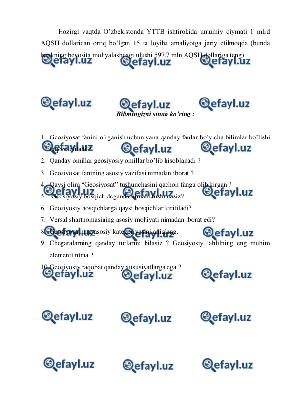  
 
 
Hozirgi vaqtda O’zbekistonda YTTB ishtirokida umumiy qiymati 1 mlrd 
AQSH dollaridan ortiq bo’lgan 15 ta loyiha amaliyotga joriy etilmoqda (bunda 
bankning bevosita moliyalashdagi ulushi 597,7 mln AQSH dollariga teng). 
 
 
 
 
Bilimingizni sinab ko’ring : 
  
1. Geosiyosat fanini o’rganish uchun yana qanday fanlar bo’yicha bilimlar bo’lishi 
taqozo etiladi ? 
2. Qanday omillar geosiyosiy omillar bo’lib hisoblanadi ? 
3. Geosiyosat fanining asosiy vazifasi nimadan iborat ? 
4. Qaysi olim “Geosiyosat” tushunchasini qachon fanga olib kirgan ? 
5.  Geosiyosiy bosqich deganda nimani tushunasiz? 
6. Geosiyosiy bosqichlarga qaysi bosqichlar kiritiladi? 
7. Versal shartnomasining asosiy mohiyati nimadan iborat edi? 
8. Geosiyosatning asosiy kategoriyasini aniqlang. 
9. Chegaralarning qanday turlarini bilasiz ? Geosiyosiy tahlilning eng muhim 
elementi nima ? 
10. 
Geosiyosiy raqobat qanday xususiyatlarga ega ? 
 
