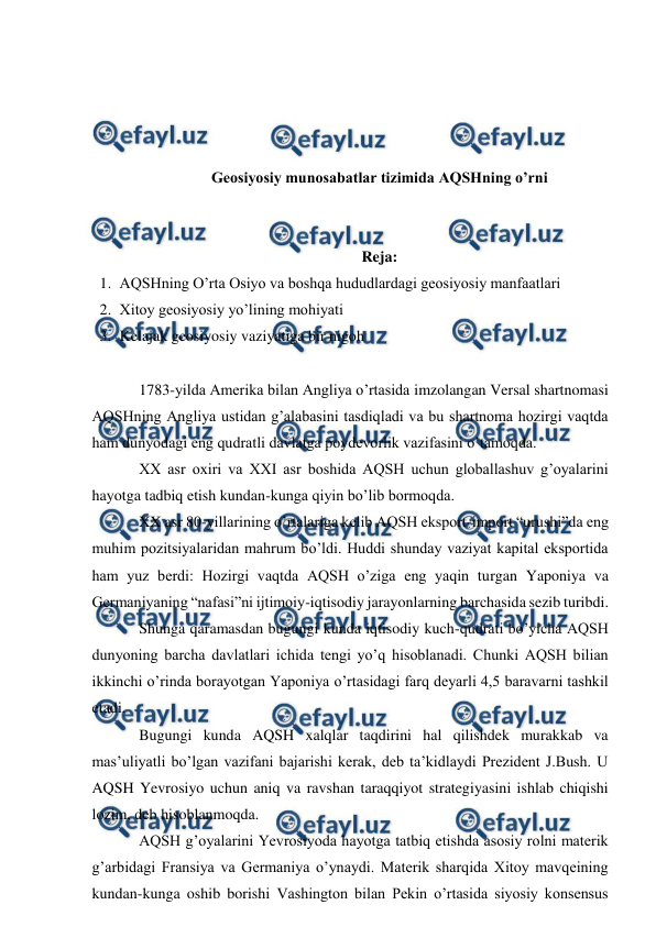  
 
 
 
 
 
Geosiyosiy munosabatlar tizimida AQSHning o’rni 
 
 
Reja:  
1. AQSHning O’rta Osiyo va boshqa hududlardagi geosiyosiy manfaatlari 
2. Xitoy geosiyosiy yo’lining mohiyati 
3. Kelajak geosiyosiy vaziyatiga bir nigoh 
 
1783-yilda Amerika bilan Angliya o’rtasida imzolangan Versal shartnomasi 
AQSHning Angliya ustidan g’alabasini tasdiqladi va bu shartnoma hozirgi vaqtda 
ham dunyodagi eng qudratli davlatga poydevorlik vazifasini o’tamoqda. 
XX asr oxiri va XXI asr boshida AQSH uchun globallashuv g’oyalarini 
hayotga tadbiq etish kundan-kunga qiyin bo’lib bormoqda. 
XX asr 80-yillarining o’rtalariga kelib AQSH eksport-import “urushi”da eng 
muhim pozitsiyalaridan mahrum bo’ldi. Huddi shunday vaziyat kapital eksportida 
ham yuz berdi: Hozirgi vaqtda AQSH o’ziga eng yaqin turgan Yaponiya va 
Germaniyaning “nafasi”ni ijtimoiy-iqtisodiy jarayonlarning barchasida sezib turibdi. 
Shunga qaramasdan bugungi kunda iqtisodiy kuch-qudrati bo’yicha AQSH 
dunyoning barcha davlatlari ichida tengi yo’q hisoblanadi. Chunki AQSH bilian 
ikkinchi o’rinda borayotgan Yaponiya o’rtasidagi farq deyarli 4,5 baravarni tashkil 
etadi. 
 
Bugungi kunda AQSH xalqlar taqdirini hal qilishdek murakkab va 
mas’uliyatli bo’lgan vazifani bajarishi kerak, deb ta’kidlaydi Prezident J.Bush. U 
AQSH Yevrosiyo uchun aniq va ravshan taraqqiyot strategiyasini ishlab chiqishi 
lozim, deb hisoblanmoqda. 
 
AQSH g’oyalarini Yevrosiyoda hayotga tatbiq etishda asosiy rolni materik 
g’arbidagi Fransiya va Germaniya o’ynaydi. Materik sharqida Xitoy mavqeining 
kundan-kunga oshib borishi Vashington bilan Pekin o’rtasida siyosiy konsensus 
