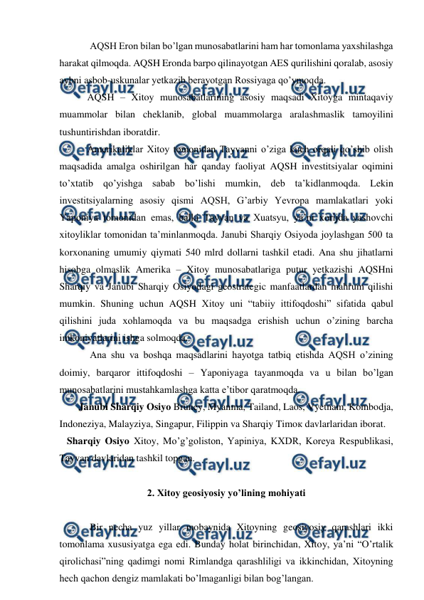  
 
 
AQSH Eron bilan bo’lgan munosabatlarini ham har tomonlama yaxshilashga 
harakat qilmoqda. AQSH Eronda barpo qilinayotgan AES qurilishini qoralab, asosiy 
aybni asbob-uskunalar yetkazib berayotgan Rossiyaga qo’ymoqda. 
 
 AQSH – Xitoy munosabatlarining asosiy maqsadi Xitoyga mintaqaviy 
muammolar bilan cheklanib, global muammolarga aralashmaslik tamoyilini 
tushuntirishdan iboratdir.  
 
 Amerikaliklar Xitoy tomonidan Tayvanni o’ziga kuch orqali qo’shib olish 
maqsadida amalga oshirilgan har qanday faoliyat AQSH investitsiyalar oqimini 
to’xtatib qo’yishga sabab bo’lishi mumkin, deb ta’kidlanmoqda. Lekin 
investitsiyalarning asosiy qismi AQSH, G’arbiy Yevropa mamlakatlari yoki 
Yaponiya tomonidan emas, balki Tayvan va Xuatsyu, ya’ni xorijda yashovchi 
xitoyliklar tomonidan ta’minlanmoqda. Janubi Sharqiy Osiyoda joylashgan 500 ta 
korxonaning umumiy qiymati 540 mlrd dollarni tashkil etadi. Ana shu jihatlarni 
hisobga olmaslik Amerika – Xitoy munosabatlariga putur yetkazishi AQSHni 
Sharqiy va Janubi Sharqiy Osiyodagi geostrategic manfaatlardan mahrum qilishi 
mumkin. Shuning uchun AQSH Xitoy uni “tabiiy ittifoqdoshi” sifatida qabul 
qilishini juda xohlamoqda va bu maqsadga erishish uchun o’zining barcha 
imkoniyatlarini ishga solmoqda.  
Ana shu va boshqa maqsadlarini hayotga tatbiq etishda AQSH o’zining 
doimiy, barqaror ittifoqdoshi – Yaponiyaga tayanmoqda va u bilan bo’lgan 
munosabatlarini mustahkamlashga katta e’tibor qaratmoqda. 
 
Janubi Sharqiy Osiyo Bruney, Myanma, Tailand, Laos, Vyetnam, Kombodja, 
Indoneziya, Malayziya, Singapur, Filippin va Sharqiy Timoк davlarlaridan iborat. 
   Sharqiy Osiyo Xitoy, Mo’g’goliston, Yapiniya, KXDR, Koreya Respublikasi, 
Tayvan davlaridan tashkil topgan. 
 
2. Xitoy geosiyosiy yo’lining mohiyati 
 
 
Bir necha yuz yillar mobaynida Xitoyning geosiyosiy qarashlari ikki 
tomonlama xususiyatga ega edi. Bunday holat birinchidan, Xitoy, ya’ni “O’rtalik 
qirolichasi”ning qadimgi nomi Rimlandga qarashliligi va ikkinchidan, Xitoyning 
hech qachon dengiz mamlakati bo’lmaganligi bilan bog’langan. 
