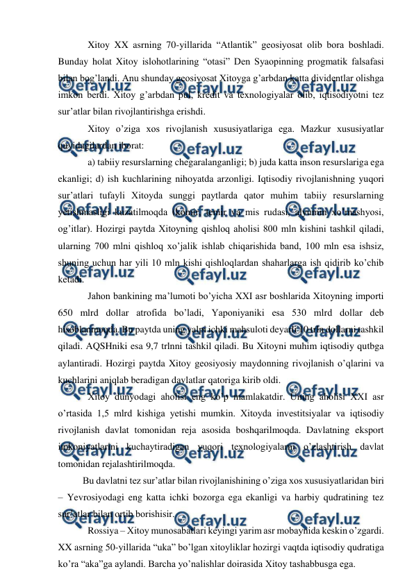  
 
 
Xitoy XX asrning 70-yillarida “Atlantik” geosiyosat olib bora boshladi. 
Bunday holat Xitoy islohotlarining “otasi” Den Syaopinning progmatik falsafasi 
bilan bog’landi. Anu shunday geosiyosat Xitoyga g’arbdan katta dividentlar olishga 
imkon berdi. Xitoy g’arbdan pul, kredit va texnologiyalar olib, iqtisodiyotni tez 
sur’atlar bilan rivojlantirishga erishdi. 
 
Xitoy o’ziga xos rivojlanish xususiyatlariga ega. Mazkur xususiyatlar 
quyidagilardan iborat: 
 
a) tabiiy resurslarning chegaralanganligi; b) juda katta inson resurslariga ega 
ekanligi; d) ish kuchlarining nihoyatda arzonligi. Iqtisodiy rivojlanishning yuqori 
sur’atlari tufayli Xitoyda sunggi paytlarda qator muhim tabiiy resurslarning 
yetishmasligi kuzatilmoqda (komir, temir va mis rudasi, alyumin xo’mashyosi, 
og’itlar). Hozirgi paytda Xitoyning qishloq aholisi 800 mln kishini tashkil qiladi, 
ularning 700 mlni qishloq xo’jalik ishlab chiqarishida band, 100 mln esa ishsiz, 
shuning uchun har yili 10 mln kishi qishloqlardan shaharlarga ish qidirib ko’chib 
ketadi. 
 
Jahon bankining ma’lumoti bo’yicha XXI asr boshlarida Xitoyning importi 
650 mlrd dollar atrofida bo’ladi, Yaponiyaniki esa 530 mlrd dollar deb 
hisoblanmoqda. Bu paytda uning yalpi ichki mahsuloti deyarli 10 trln dollarni tashkil 
qiladi. AQSHniki esa 9,7 trlnni tashkil qiladi. Bu Xitoyni muhim iqtisodiy qutbga 
aylantiradi. Hozirgi paytda Xitoy geosiyosiy maydonning rivojlanish o’qlarini va 
kuchlarini aniqlab beradigan davlatlar qatoriga kirib oldi. 
 
Xitoy dunyodagi aholisi eng ko’p mamlakatdir. Uning aholisi XXI asr 
o’rtasida 1,5 mlrd kishiga yetishi mumkin. Xitoyda investitsiyalar va iqtisodiy 
rivojlanish davlat tomonidan reja asosida boshqarilmoqda. Davlatning eksport 
imkoniyatlarini kuchaytiradigan yuqori texnologiyalarni o’zlashtirish davlat 
tomonidan rejalashtirilmoqda. 
 
Bu davlatni tez sur’atlar bilan rivojlanishining o’ziga xos xususiyatlaridan biri 
– Yevrosiyodagi eng katta ichki bozorga ega ekanligi va harbiy qudratining tez 
sur’atlar bilan ortib borishisir. 
 
Rossiya – Xitoy munosabatlari keyingi yarim asr mobaynida keskin o’zgardi. 
XX asrning 50-yillarida “uka” bo’lgan xitoyliklar hozirgi vaqtda iqtisodiy qudratiga 
ko’ra “aka”ga aylandi. Barcha yo’nalishlar doirasida Xitoy tashabbusga ega. 
