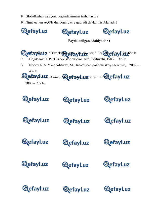  
 
8. Globallashuv jarayoni deganda nimani tushunasiz ? 
9. Nima uchun AQSH dunyoning eng qudratli davlati hisoblanadi ? 
 
 
Foydalanilgan adabiyotlar :  
 
1. 
Karimov I.A. “O’zbekiston buyuk kelajak sari” Т.:O’zbekiston 1998.-686 b. 
2. 
Bogdanov O. P. “O’zbekiston xayvonlari” O’qituvchi, 1983. – 320 b. 
3. 
Nartov N.A. “Geopolitika”, М., Izdatelstvo politicheskoy literature,   2002 – 
439 b. 
4. 
Rafikov A.A., Azimov Sh., “Amaliy geografiya” Т.: O’qituvchi,  
     2000 – 239 b. 
 
