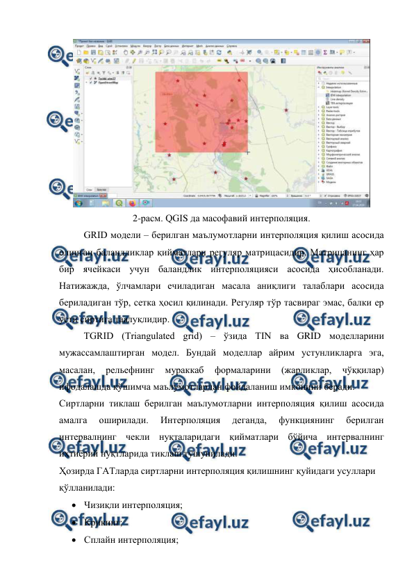  
 
 
2-расм. QGIS да масофавий интерполяция. 
GRID модели – берилган маълумотларни интерполяция қилиш асосида 
олинган баландликлар қийматлари регуляр матрицасидир. Матрицанинг ҳар 
бир ячейкаси учун баландлик интерполяцияси асосида ҳисобланади. 
Натижажда, ўлчамлари ечиладиган масала аниқлиги талаблари асосида 
бериладиган тўр, сетка ҳосил қилинади. Регуляр тўр тасвираг эмас, балки ер 
усти сиртига таалуқлидир.  
ТGRID (Triangulated grid) – ўзида TIN ва GRID моделларини 
мужассамлаштирган модел. Бундай моделлар айрим устунликларга эга, 
масалан, 
рельефнинг 
мураккаб 
формаларини 
(жарликлар, 
чўққилар) 
ифодалашда қўшимча маълумотлардан фойдаланиш имконини беради. 
Сиртларни тиклаш берилган маълумотларни интерполяция қилиш асосида 
амалга 
оширилади. 
Интерполяция 
деганда, 
функциянинг 
берилган 
интервалнинг чекли нуқталаридаги қийматлари бўйича интервалнинг 
ихтиёрий нуқтларида тиклаш тушунилади.  
Ҳозирда ГАТларда сиртларни интерполяция қилишнинг қуйидаги усуллари  
қўлланилади: 
 Чизиқли интерполяция; 
 Крикинг; 
 Сплайн интерполяция; 
