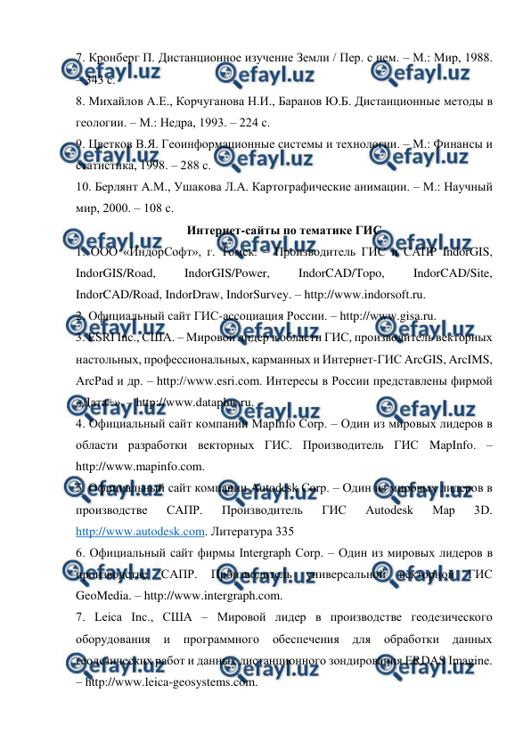  
 
7. Кронберг П. Дистанционное изучение Земли / Пер. с нем. – М.: Мир, 1988. 
– 343 с. 
8. Михайлов А.Е., Корчуганова Н.И., Баранов Ю.Б. Дистанционные методы в 
геологии. – М.: Недра, 1993. – 224 с. 
9. Цветков В.Я. Геоинформационные системы и технологии. – М.: Финансы и 
статистика, 1998. – 288 с. 
10. Берлянт А.М., Ушакова Л.А. Картографические анимации. – М.: Научный 
мир, 2000. – 108 с. 
Интернет-сайты по тематике ГИС 
1. ООО «ИндорСофт», г. Томск. – Производитель ГИС и САПР IndorGIS, 
IndorGIS/Road, 
IndorGIS/Power, 
IndorCAD/Topo, 
IndorCAD/Site, 
IndorCAD/Road, IndorDraw, IndorSurvey. – http://www.indorsoft.ru. 
2. Официальный сайт ГИС-ассоциация России. – http://www.gisa.ru. 
3. ESRI Inc., США. – Мировой лидер в области ГИС, производитель векторных 
настольных, профессиональных, карманных и Интернет-ГИС ArcGIS, ArcIMS, 
ArcPad и др. – http://www.esri.com. Интересы в России представлены фирмой 
«Дата+». – http://www.dataplus.ru. 
4. Официальный сайт компании MapInfo Corp. – Один из мировых лидеров в 
области разработки векторных ГИС. Производитель ГИС MapInfo. – 
http://www.mapinfo.com. 
5. Официальный сайт компании Autodesk Corp. – Один из мировых лидеров в 
производстве 
САПР. 
Производитель 
ГИС 
Autodesk 
Map 
3D. 
http://www.autodesk.com. Литература 335 
6. Официальный сайт фирмы Intergraph Corp. – Один из мировых лидеров в 
производстве 
САПР. 
Производитель 
универсальной 
векторной 
ГИС 
GeoMedia. – http://www.intergraph.com. 
7. Leica Inc., США – Мировой лидер в производстве геодезического 
оборудования 
и программного обеспечения 
для 
обработки данных 
геодезических работ и данных дистанционного зондирования ERDAS Imagine. 
– http://www.leica-geosystems.com. 
