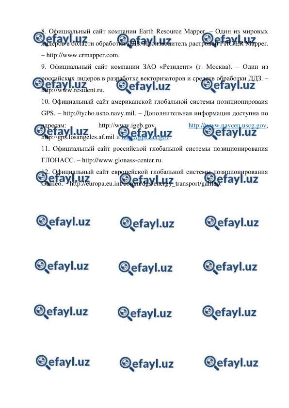  
 
8. Официальный сайт компании Earth Resource Mapper. – Один из мировых 
лидеров в области обработки ДДЗ. Производитель растровой ГИС ER Mapper. 
– http://www.ermapper.com. 
9. Официальный сайт компании ЗАО «Резидент» (г. Москва). – Один из 
российских лидеров в разработке векторизаторов и средств обработки ДДЗ. – 
http://www.resident.ru. 
10. Официальный сайт американской глобальной системы позиционироваия 
GPS. – http://tycho.usno.navy.mil. – Дополнительная информация доступна по 
адресам: 
http://www.igeb.gov, 
http://www.navcen.uscg.gov, 
http://gps.losangeles.af.mil и http://gps.faa.gov. 
11. Официальный сайт российской глобальной системы позиционирования 
ГЛОНАСС. – http://www.glonass-center.ru. 
12. Официальный сайт европейской глобальной системы позиционирования 
Galileo. – http://europa.eu.int/comm/dgs/energy_transport/galileo. 
 
