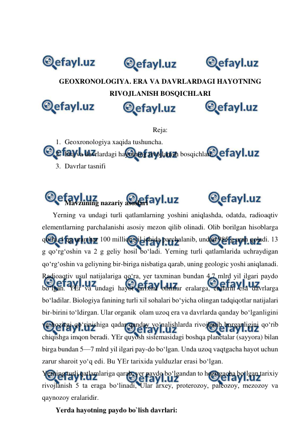  
 
 
 
 
 
GEOXRONOLOGIYA. ERA VA DAVRLARDAGI HAYOTNING 
RIVOJLANISH BOSQICHLARI 
 
 
Reja: 
1. Geoxronologiya xaqida tushuncha. 
2. Era va davrlardagi hayotning rivojlanish bosqichlari. 
3. Davrlar tasnifi 
 
 
Mavzuning nazariy asoslari 
      Yerning va undagi turli qatlamlarning yoshini aniqlashda, odatda, radioaqtiv 
elementlarning parchalanishi asosiy mezon qilib olinadi. Olib borilgan hisoblarga 
qo‘ra, 1 qg uran har 100 million yil ichida parchalanib, undan 985 g uran qoladi. 13 
g qo‘rg‘oshin va 2 g geliy hosil bo‘ladi. Yerning turli qatlamlarida uchraydigan 
qo‘rg‘oshin va geliyning bir-biriga nisbatiga qarab, uning geologic yoshi aniqlanadi. 
Radioaqtiv usul natijalariga qo‘ra, yer taxminan bundan 4,7 mlrd yil ilgari paydo 
bo‘lgan. YEr va undagi hayot tarixini olimlar eralarga, eralarni esa davrlarga 
bo‘ladilar. Biologiya fanining turli xil sohalari bo‘yicha olingan tadqiqotlar natijalari 
bir-birini to‘ldirgan. Ular organik  olam uzoq era va davrlarda qanday bo‘lganligini 
va hozirgi qo‘rinishiga qadar qanday yo‘nalishlarda rivojlanib borganligini qo‘rib 
chiqishga imqon beradi. YEr quyosh sistemasidagi boshqa planetalar (sayyora) bilan 
birga bundan 5—7 mlrd yil ilgari pay-do bo‘lgan. Unda uzoq vaqtgacha hayot uchun 
zarur sharoit yo‘q edi. Bu YEr tarixida yulduzlar erasi bo‘lgan. 
Yerning turli qatlamlariga qarab, yer paydo bo‘lgandan to hozirgacha bo‘lgan tarixiy 
rivojlanish 5 ta eraga bo‘linadi, Ular arxey, proterozoy, paleozoy, mezozoy va 
qaynozoy eralaridir. 
Yerda hayotning paydo bo`lish davrlari: 
