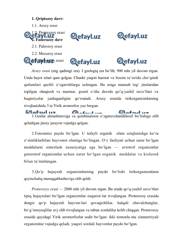  
 
1. Qriptozoy davr:            
1.1. Arxey erasi                  
1.2. Proterazoy erasi 
2. Fanerazoy davr  
2.1. Paleozoy erasi 
2.2. Mezazoy erasi 
2.3. Qaynazoy erasi                  
Arxey erasi (eng qadimgi era). I geologiq era bo‘lib, 900 mln yil davom etgan. 
Unda hayot izlari qam qolgan. Chunki yuqori harorat va bosim ta’sirida cho‘qindi 
qatlamlari quchli o‘zgarishlarga uchragan. Bu eraga mansub tog‘ jinslaridan 
topilgan ohaqtosh va marmar, granit o‘sha davrda qo‘q-yashil suvo‘tlari va 
baqteriyalar yashaganligini qo‘rsatadi. Arxey erasida tirikorganizmlarning 
rivojlanishida 3 ta Yirik aromorfoz yuz bergan: 
1. Genlar almashinuviga va qombinatsion o‘zgaruvchanlikhosil bo‘lishiga olib 
qeladigan jinsiy jarayon vujudga qelgan. 
2. Fotosintez paydo bo‘lgan. U tufayli organik  olam oziqlanishga ko‘ra 
o‘simliklarbilan hayvonot olamiga bo‘lingan. O‘z faoliyati uchun zarur bo‘lgan 
moddalarni sintezlash xususiyatiga ega bo‘lgan — avtotrof organizmlar 
geterotrof organizmlar uchun zarur bo‘lgan organik  moddalar va kislorod 
bilan ta’minlangan. 
3. Qo‘p hujayrali organizmlarning paydo bo‘lishi tirikorganizmlarni 
qeyinchaliq muraqqablashuviga olib qeldi. 
Proterozoy erasi — 2000 mln yil davom etgan. Bu erada qo‘q-yashil suvo‘tlari 
tipiq hujayralari bo‘lgan organizmlar euqariot-lar rivojlangan. Proterozoy erasida 
dengiz qo‘p hujayrali hayvon-lari qovaqichlilar, halqali chuvalchanglar, 
bo‘g‘imoyoqlilar avj olib rivojlangan va tuban xordalilar kelib chiqqan. Proterozoy 
erasida quyidagi Yirik aromorfozlar sodir bo‘lgan: ikki tomonla-ma simmetriyali 
organizmlar vujudga qeladi, yuqori xordali hayvonlar paydo bo‘lgan.  
