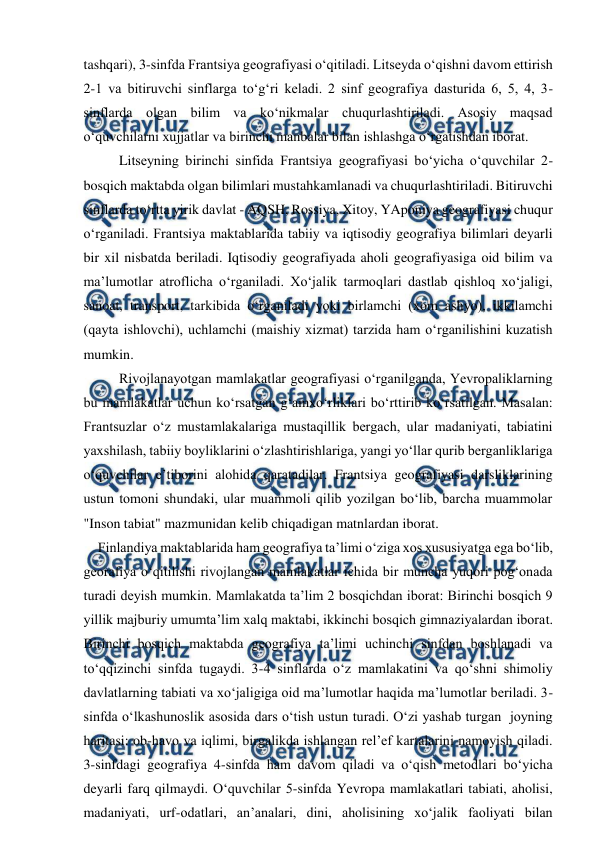  
 
tashqari), 3-sinfda Frantsiya geografiyasi o‘qitiladi. Litseyda o‘qishni davom ettirish 
2-1 va bitiruvchi sinflarga to‘g‘ri keladi. 2 sinf geografiya dasturida 6, 5, 4, 3-
sinflarda olgan bilim va ko‘nikmalar chuqurlashtiriladi. Asosiy maqsad 
o‘quvchilarni xujjatlar va birinchi manbalar bilan ishlashga o‘rgatishdan iborat. 
Litseyning birinchi sinfida Frantsiya geografiyasi bo‘yicha o‘quvchilar 2-
bosqich maktabda olgan bilimlari mustahkamlanadi va chuqurlashtiriladi. Bitiruvchi 
sinflarda to‘rtta yirik davlat - AQSH, Rossiya, Xitoy, YAponiya geografiyasi chuqur 
o‘rganiladi. Frantsiya maktablarida tabiiy va iqtisodiy geografiya bilimlari deyarli 
bir xil nisbatda beriladi. Iqtisodiy geografiyada aholi geografiyasiga oid bilim va 
ma’lumotlar atroflicha o‘rganiladi. Xo‘jalik tarmoqlari dastlab qishloq xo‘jaligi, 
sanoat, transport, tarkibida o‘rganiladi yoki birlamchi (xom ashyo), ikkilamchi 
(qayta ishlovchi), uchlamchi (maishiy xizmat) tarzida ham o‘rganilishini kuzatish 
mumkin.  
Rivojlanayotgan mamlakatlar geografiyasi o‘rganilganda, Yevropaliklarning 
bu mamlakatlar uchun ko‘rsatgan g‘amxo‘rliklari bo‘rttirib ko‘rsatilgan. Masalan: 
Frantsuzlar o‘z mustamlakalariga mustaqillik bergach, ular madaniyati, tabiatini 
yaxshilash, tabiiy boyliklarini o‘zlashtirishlariga, yangi yo‘llar qurib berganliklariga 
o‘quvchilar e’tiborini alohida qaratadilar. Frantsiya geografiyasi darsliklarining 
ustun tomoni shundaki, ular muammoli qilib yozilgan bo‘lib, barcha muammolar 
"Inson tabiat" mazmunidan kelib chiqadigan matnlardan iborat. 
    Finlandiya maktablarida ham geografiya ta’limi o‘ziga xos xususiyatga ega bo‘lib, 
georafiya o‘qitilishi rivojlangan mamlakatlar ichida bir muncha yuqori pog‘onada 
turadi deyish mumkin. Mamlakatda ta’lim 2 bosqichdan iborat: Birinchi bosqich 9 
yillik majburiy umumta’lim xalq maktabi, ikkinchi bosqich gimnaziyalardan iborat. 
Birinchi bosqich maktabda geografiya ta’limi uchinchi sinfdan boshlanadi va 
to‘qqizinchi sinfda tugaydi. 3-4 sinflarda o‘z mamlakatini va qo‘shni shimoliy 
davlatlarning tabiati va xo‘jaligiga oid ma’lumotlar haqida ma’lumotlar beriladi. 3-
sinfda o‘lkashunoslik asosida dars o‘tish ustun turadi. O‘zi yashab turgan  joyning 
haritasi: ob-havo va iqlimi, birgalikda ishlangan rel’ef kartalarini namoyish qiladi. 
3-sinfdagi geografiya 4-sinfda ham davom qiladi va o‘qish metodlari bo‘yicha 
deyarli farq qilmaydi. O‘quvchilar 5-sinfda Yevropa mamlakatlari tabiati, aholisi, 
madaniyati, urf-odatlari, an’analari, dini, aholisining xo‘jalik faoliyati bilan 
