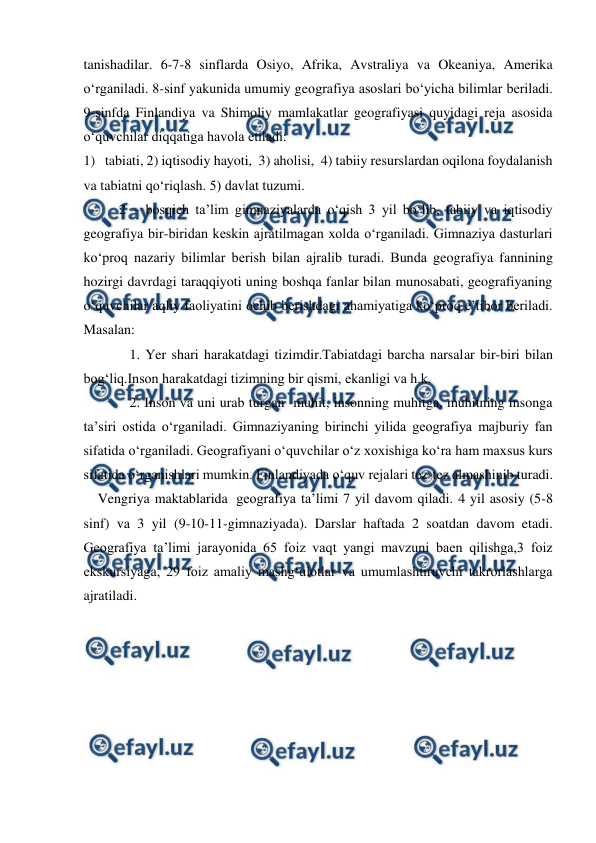  
 
tanishadilar. 6-7-8 sinflarda Osiyo, Afrika, Avstraliya va Okeaniya, Amerika 
o‘rganiladi. 8-sinf yakunida umumiy geografiya asoslari bo‘yicha bilimlar beriladi. 
9-sinfda Finlandiya va Shimoliy mamlakatlar geografiyasi quyidagi reja asosida 
o‘quvchilar diqqatiga havola etiladi: 
1) tabiati, 2) iqtisodiy hayoti,  3) aholisi,  4) tabiiy resurslardan oqilona foydalanish 
va tabiatni qo‘riqlash. 5) davlat tuzumi. 
2 – bosqich ta’lim gimnaziyalarda o‘qish 3 yil bo‘lib, tabiiy va iqtisodiy 
geografiya bir-biridan keskin ajratilmagan xolda o‘rganiladi. Gimnaziya dasturlari 
ko‘proq nazariy bilimlar berish bilan ajralib turadi. Bunda geografiya fannining 
hozirgi davrdagi taraqqiyoti uning boshqa fanlar bilan munosabati, geografiyaning 
o‘quvchilar aqliy faoliyatini ochib berishdagi ahamiyatiga ko‘proq e’tibor beriladi. 
Masalan: 
   1. Yer shari harakatdagi tizimdir.Tabiatdagi barcha narsalar bir-biri bilan 
bog‘liq.Inson harakatdagi tizimning bir qismi, ekanligi va h.k. 
   2. Inson va uni urab turgan  muhit, insonning muhitga, muhitning insonga 
ta’siri ostida o‘rganiladi. Gimnaziyaning birinchi yilida geografiya majburiy fan 
sifatida o‘rganiladi. Geografiyani o‘quvchilar o‘z xoxishiga ko‘ra ham maxsus kurs 
sifatida o‘rganishlari mumkin. Finlandiyada o‘quv rejalari tez-tez almashinib turadi. 
    Vengriya maktablarida  geografiya ta’limi 7 yil davom qiladi. 4 yil asosiy (5-8 
sinf) va 3 yil (9-10-11-gimnaziyada). Darslar haftada 2 soatdan davom etadi. 
Geografiya ta’limi jarayonida 65 foiz vaqt yangi mavzuni baen qilishga,3 foiz 
ekskursiyaga, 29 foiz amaliy mashg‘ulotlar va umumlashtiruvchi takrorlashlarga 
ajratiladi. 
 
