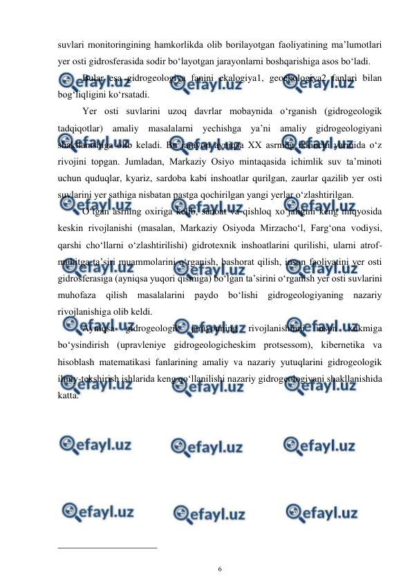  
6 
 
suvlari monitoringining hamkorlikda olib borilayotgan faoliyatining ma’lumotlari 
yer osti gidrosferasida sodir bo‘layotgan jarayonlarni boshqarishiga asos bo‘ladi. 
 Bular esa gidrogeologiya fanini ekalogiya1, geoekologiya2 fanlari bilan 
bog‘liqligini ko‘rsatadi.  
 Yer osti suvlarini uzoq davrlar mobaynida o‘rganish (gidrogeologik 
tadqiqotlar) amaliy masalalarni yechishga ya’ni amaliy gidrogeologiyani 
shakllanishiga olib keladi. Bu jarayon ayniqsa XX asrning ikkinchi yarmida o‘z 
rivojini topgan. Jumladan, Markaziy Osiyo mintaqasida ichimlik suv ta’minoti 
uchun quduqlar, kyariz, sardoba kabi inshoatlar qurilgan, zaurlar qazilib yer osti 
suvlarini yer sathiga nisbatan pastga qochirilgan yangi yerlar o‘zlashtirilgan.  
 O‘tgan asrning oxiriga kelib, sanoat va qishloq xo‘jaligini keng miqyosida 
keskin rivojlanishi (masalan, Markaziy Osiyoda Mirzacho‘l, Farg‘ona vodiysi, 
qarshi cho‘llarni o‘zlashtirilishi) gidrotexnik inshoatlarini qurilishi, ularni atrof-
muhitga ta’siri muammolarini o‘rganish, bashorat qilish, inson faoliyatini yer osti 
gidrosferasiga (ayniqsa yuqori qismiga) bo‘lgan ta’sirini o‘rganish yer osti suvlarini 
muhofaza qilish masalalarini paydo bo‘lishi gidrogeologiyaning nazariy 
rivojlanishiga olib keldi.  
 Ayniqsa 
gidrogeologik 
jarayonning 
rivojlanishinni 
inson 
xukmiga 
bo‘ysindirish (upravleniye gidrogeologicheskim protsessom), kibernetika va 
hisoblash matematikasi fanlarining amaliy va nazariy yutuqlarini gidrogeologik 
ilmiy-tekshirish ishlarida keng qo‘llanilishi nazariy gidrogeologiyani shakllanishida 
katta. 
 
                                                 
 
 
