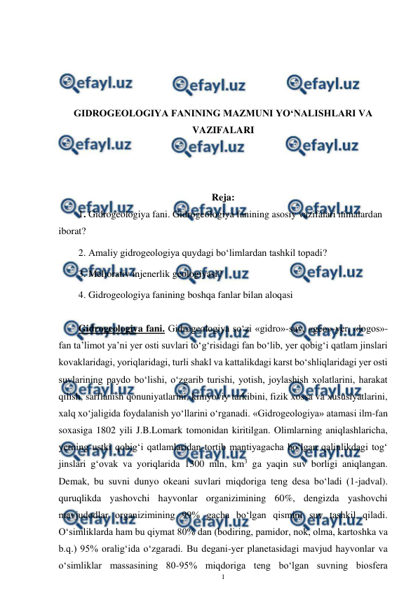  
1 
 
 
 
 
 
GIDROGEOLOGIYA FANINING MAZMUNI YO‘NALISHLARI VA 
VAZIFALARI 
 
 
 
Reja: 
1. Gidrogeologiya fani. Gidrogeologiya fanining asosiy vazifalari nimalardan 
iborat? 
2. Amaliy gidrogeologiya quydagi bo‘limlardan tashkil topadi? 
3. Meliorativ injenerlik geologiyasi? 
4. Gidrogeologiya fanining boshqa fanlar bilan aloqasi 
 
Gidrogeologiya fani. Gidrogeologiya so‘zi «gidro»-suv, «geo»-yer, «logos»-
fan ta’limot ya’ni yer osti suvlari to‘g‘risidagi fan bo‘lib, yer qobig‘i qatlam jinslari 
kovaklaridagi, yoriqlaridagi, turli shakl va kattalikdagi karst bo‘shliqlaridagi yer osti 
suvlarining paydo bo‘lishi, o‘zgarib turishi, yotish, joylashish xolatlarini, harakat 
qilish, sarflanish qonuniyatlarini, kimyoviy tarkibini, fizik xossa va xususiyatlarini, 
xalq xo‘jaligida foydalanish yo‘llarini o‘rganadi. «Gidrogeologiya» atamasi ilm-fan 
soxasiga 1802 yili J.B.Lomark tomonidan kiritilgan. Olimlarning aniqlashlaricha, 
yerning ustki qobig‘i qatlamlaridan tortib mantiyagacha bo‘lgan qalinlikdagi tog‘ 
jinslari g‘ovak va yoriqlarida 1300 mln, km3 ga yaqin suv borligi aniqlangan. 
Demak, bu suvni dunyo okeani suvlari miqdoriga teng desa bo‘ladi (1-jadval). 
quruqlikda yashovchi hayvonlar organizimining 60%, dengizda yashovchi 
mavjudodlar organizimining 99% gacha bo‘lgan qismini suv tashkil qiladi. 
O‘simliklarda ham bu qiymat 80% dan (bodiring, pamidor, nok, olma, kartoshka va 
b.q.) 95% oralig‘ida o‘zgaradi. Bu degani-yer planetasidagi mavjud hayvonlar va 
o‘simliklar massasining 80-95% miqdoriga teng bo‘lgan suvning biosfera 
