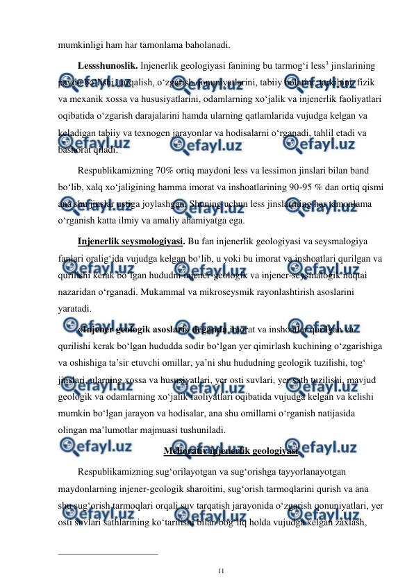  
11 
 
mumkinligi ham har tamonlama baholanadi. 
Lessshunoslik. Injenerlik geologiyasi fanining bu tarmog‘i less3 jinslarining 
paydo bo‘lishi, tarqalish, o‘zgarish qonuniyatlarini, tabiiy holatini, tarkibini, fizik 
va mexanik xossa va hususiyatlarini, odamlarning xo‘jalik va injenerlik faoliyatlari 
oqibatida o‘zgarish darajalarini hamda ularning qatlamlarida vujudga kelgan va 
keladigan tabiiy va texnogen jarayonlar va hodisalarni o‘rganadi, tahlil etadi va 
bashorat qiladi. 
Respublikamizning 70% ortiq maydoni less va lessimon jinslari bilan band 
bo‘lib, xalq xo‘jaligining hamma imorat va inshoatlarining 90-95 % dan ortiq qismi 
ana shu jinslar ustiga joylashgan. Shuning uchun less jinslarining har tamonlama 
o‘rganish katta ilmiy va amaliy ahamiyatga ega. 
Injenerlik seysmologiyasi. Bu fan injenerlik geologiyasi va seysmalogiya 
fanlari oralig‘ida vujudga kelgan bo‘lib, u yoki bu imorat va inshoatlari qurilgan va 
qurilishi kerak bo‘lgan hududni injener-geologik va injener-seysmalogik nuqtai 
nazaridan o‘rganadi. Mukammal va mikroseysmik rayonlashtirish asoslarini 
yaratadi. 
«Injener geologik asoslari» deganda imorat va inshoatlar qurilgan va 
qurilishi kerak bo‘lgan hududda sodir bo‘lgan yer qimirlash kuchining o‘zgarishiga 
va oshishiga ta’sir etuvchi omillar, ya’ni shu hududning geologik tuzilishi, tog‘ 
jinslari, ularning xossa va hususiyatlari, yer osti suvlari, yer sath tuzilishi, mavjud 
geologik va odamlarning xo‘jalik faoliyatlari oqibatida vujudga kelgan va kelishi 
mumkin bo‘lgan jarayon va hodisalar, ana shu omillarni o‘rganish natijasida 
olingan ma’lumotlar majmuasi tushuniladi. 
Meliorativ injenerlik geologiyasi 
Respublikamizning sug‘orilayotgan va sug‘orishga tayyorlanayotgan 
maydonlarning injener-geologik sharoitini, sug‘orish tarmoqlarini qurish va ana 
shu sug‘orish tarmoqlari orqali suv tarqatish jarayonida o‘zgarish qonuniyatlari, yer 
osti suvlari sathlarining ko‘tarilishi bilan bog‘liq holda vujudga kelgan zaxlash, 
                                                 
 
