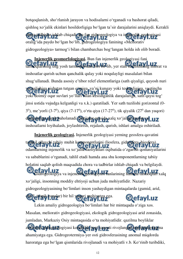  
12 
 
botqoqlanish, sho‘rlanish jarayon va hodisalarni o‘rganadi va bashorat qiladi, 
qishloq xo‘jalik ekinlari hosildorligiga bo‘lgan ta’sir darajalarini aniqlaydi. Kerakli 
chora-tadbirlar ishlab chiqadi. Bu fan gidrogeologiya va injenerlik geologiyasi 
oralig‘ida paydo bo‘lgan bo‘lib, gidrogeologiya fanining «Meliorativ 
gidrogeologiya» tarmog‘i bilan chambarchas bog‘langan holda ish olib boradi. 
Injenerlik geomorfologiyasi. Bun fan injenerlik geologiyasi fani 
tarmoqlarining eng yosh tarmoqlaridan biri bo‘lib, yer stah tuzilishining imorat va 
inshoatlar qurish uchun qanchalik qulay yoki noqulayligi masalalari bilan 
shug‘ullanadi. Bunda asosiy e’tibor relef elementlariga (sath qiyaligi, quyosh nuri 
yo‘nalishiga nisbatan tutgan o‘rniga, ya’ni kungay yoki teskayligiga, vaqtincha 
yoki doimiy oqar suvlari yo‘llari bilan kesishganlik darajalariga, sath qaysi tog‘ 
jinsi ustida vujudga kelganligi va x.k.) qaratiladi. Yer sath tuzilishi gorizontal (0-
30), me’yorli (3-70), qiya (7-170), o‘rta qiya (17-270), tik qiyalik (270 dan yuqori) 
darajalariga qarab baholanadi. Natijalar orasida xalq xo‘jaligi imorat va 
inshoatlarni loyihalash, joylashtirish, rejalash, qurish, ishlari amalga oshiriladi. 
Injenerlik geologiyasi. Injenerlik geologiyasi yerning geosfera qavatini 
tashkil qiluvchi tabiiy muhit komponentlarini (liosfera, gidrosfera, biosfera) 
odamlarning injenerlik va xo‘jalik faoliyatlari oqibatida o‘zgarish qonuniyatlarini 
va sabablarini o‘rganadi, tahlil etadi hamda ana shu komponentlarning tabiiy 
holatini saqlab qolish maqsadida chora va tadbirlar ishlab chiqadi va belgilaydi. 
Gidrogeologiya va injenerlik geologiyasi fanlarining hamma tarmoqlari xalq 
xo‘jaligi, insonning moddiy ehtiyoji uchun juda mohiyatlidir. Nazariy 
gidrogeologiyasining bo‘limlari inson yashaydigan mintaqalarda (gumid, arid, 
cho‘l, tropik zonalar) bir hil yuqori mohiyatga ega. 
Lekin amaliy gidrogeologiya bo‘limlari har bir mintaqada o‘ziga xos. 
Masalan, meliorativ gidrogeologiyasi, ekologik gidrogeologiyasi arid zonasida, 
jumladan, Markaziy Osiy mintaqasida o‘ta mohiyatlidir. qazilma boyliklar 
zaxiralari gidrogeologiyasi konchilik, tog‘ sanoati rivojlangan mintaqalardagina 
ahamiyatga ega. Gidrogeotermiya-yer osti gidrosferasining anomal miqdorda 
haroratga ega bo‘lgan qismlarida rivojlanadi va mohiyatli v.b. Ko‘rinib turibdiki, 
