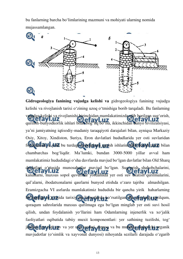  
13 
 
bu fanlarning barcha bo‘limlarining mazmuni va mohiyati ularning nomida 
mujassamlangan. 
Gidrogeologiya fanining vujudga kelishi va gidrogeologiya fanining vujudga 
kelishi va rivojlanish tarixi o‘zining uzoq o‘tmishiga borib tarqaladi. Bu fanlarning 
vujudga kelishi va rivojlanishi birinchidan mamlakatimizda olib borilgan sug‘orish, 
qurilish-bunyodkorlik ishlari bilan bog‘liq bo‘lsa, ikkinchidan dunyo sivilizatsiyasi, 
ya’ni jamiyatning iqtisodiy-madaniy taraqqiyoti darajalari bilan, ayniqsa Markaziy 
Osiy, Xitoy, Xindiston, Suriya, Eron davlatlari hududlarida yer osti suvlaridan 
foydalanish, u yoki bu turdagi inshoatlarni qurish ishlarini olib borish tarixi bilan 
chambarchas bog‘liqdir. Ma’lumki, bundan 3000-5000 yillar avval ham 
mamlakatimiz hududidagi o‘sha davrlarda mavjud bo‘lgan davlatlar bilan Old Sharq 
davlatlari o‘rtasida munosabatlar mavjud bo‘lgan. Sug‘orish shahobchalarini, 
kanallarni, maxsus sopol quvurldar yordamida yer osti suv uzatish qurilmalarini, 
qal’alarni, ibodatxonalarni qasrlarni bunyod etishda o‘zaro tajriba  almashilgan. 
Eramizgacha VI asrlarda mamlakatimiz hududida bir qancha yirik  haharlarning 
bo‘lganligi to‘g‘risida tarixiy ma’lumotlarda ko‘rsatilgan. Bu davrlarda qizilqum, 
qoraqum sahrolarida maxsus qurilmaga ega bo‘lgan minglab yer osti suvi hosil 
qilish, undan foydalanish yo‘llarini ham Odamlarning injenerlik va xo‘jalik 
faoliyatlari oqibatida tabiiy muxit komponentlari: yer sathining tuzilishi, tog‘ 
jinslari, yer osti suv va yer usti suvlari, tuproq va bu muhitda yashovchi organik 
mavjudotlar (o‘simlik va xayvonat dunyosi) nihoyatda sezilarli darajada o‘zgarib 
