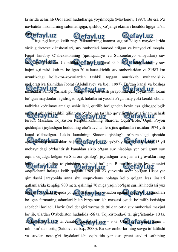  
16 
 
ta’sirida uchirilib Orol atrof hududlariga yoyilmoqda (Mavlonov, 1997). Bu esa o‘z 
navbatida insonlarning salomatligiga, qishloq xo‘jaligi ekinlari hosildorligiga ta’sir 
etmoqda. 
Bugungi kunga kelib respublikamizning hamma sug‘oriladigan maydonlarida 
yirik gidrotexnik inshoatlari, suv omborlari bunyod etilgan va bunyod etilmoqda. 
Faqat Janubiy O‘zbekistonning (qashqadaryo va Surxondaryo viloyatlari) suv 
xo‘jaligi 32540 km. Uzunlikka ega bo‘lgan kanal shahobchalaridan, umumiy suv 
hajmi 4,6 mlrd. kub m. bo‘lgan 20 ta katta-kichik suv omborlaridan va 21587 km 
uzunlikdagi 
kollektor-zovurlardan 
tashkil 
topgan 
murakkab 
muhandislik-
melioratsiya tizimidan iborat (Abdullayev va b.q., 1997). Ba’zan kanal va boshqa 
inshoatlari, aholi yashash punktlarini bunyod etish jarayonida ular joylashishi lozim 
bo‘lgan maydonlarni gidrogeologik holatlarini yaxshi o‘rganmay yoki kerakli chora-
tadbirlar ko‘rilmay amalga oshirilishi, qurilib bo‘lgandan keyin esa gidrogeologik 
nazorat ishlarini tashkil qilinmay o‘z holiga tashlab qo‘yilishi holatlari ham uchrab 
turadi. Masalan, Tojikiston Respublikasining Sharora, Oquli Bolo, Oquli Poyon 
qishloqlari joylashgan hududning cho‘kuvchan less jins qatlamlari ustidan 1974 yili 
kanal o‘tkazilgan. Lekin kanalning Sharora qishlog‘i ro‘parasidagi qismida 
«gidroizolyatsiya» ishlari bajarilmay kanalga suv qo‘yib yuborilgan. Keyingi 15 yil 
mobaynidagi o‘zlashtirish kanaldan sizib o‘tgan suv hisobiga yer osti grunt suv 
oqimi vujudga kelgan va Sharora qishlog‘i joylashgan less jinslari g‘ovaklarining 
butunlay suv bilan to‘yinishiga sababchi bo‘lgan. Butun bir katta less massivi 
«oquvchan» holatga kelib qolgan. 1989 yili 23 yanvarda sodir bo‘lgan Hisor yer 
qimirlashi jarayonida anna shu «oquvchan» holatga kelib qolgan less jinslari 
qatlamlarida kengligi 900 metr, qalinligi 70 m ga yaqin bo‘lgan surilish hodisasi yuz 
bergan. Natijada uyquda yotgan 70 dan ortiq xonadon egalarining, 760 qoramollari 
bo‘lgan fermaning odamlari bilan birga surilish massasi ostida ko‘milib ketishiga 
sababchi bo‘ladi. Hozir Orol dengizi xavzasida 90 dan ortiq suv omborlari mavjud 
bo‘lib, ulardan O‘zbekiston hududida -56 ta, Tojikistonda-6 ta, qirg‘istonda- 10 ta, 
Turkmanistonda-15 ta, Janubiy qozog‘istonada – 3 ta. Ularning umumiy hajmi 1 
mln. km3 dan ortiq (Saidova va b.q., 2000). Bu suv omborlarining suvga to‘latilishi 
va suvdan noto‘g‘ri foydalanilishi oqibatida yer osti grunt suvlari sathining 
