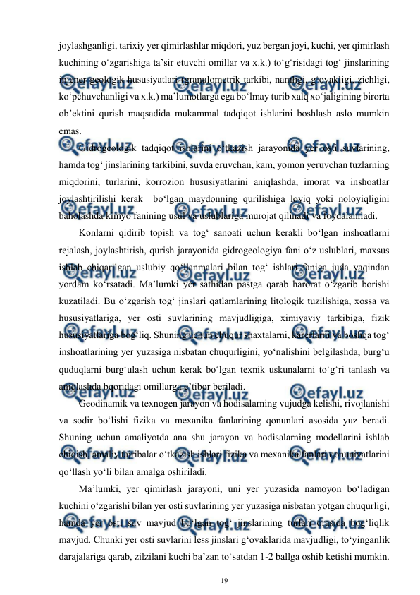  
19 
 
joylashganligi, tarixiy yer qimirlashlar miqdori, yuz bergan joyi, kuchi, yer qimirlash 
kuchining o‘zgarishiga ta’sir etuvchi omillar va x.k.) to‘g‘risidagi tog‘ jinslarining 
injener geologik hususiyatlari (granulometrik tarkibi, namligi, g‘ovakligi, zichligi, 
ko‘pchuvchanligi va x.k.) ma’lumotlarga ega bo‘lmay turib xalq xo‘jaligining birorta 
ob’ektini qurish maqsadida mukammal tadqiqot ishlarini boshlash aslo mumkin 
emas. 
Gidrogeologik tadqiqot ishlarini o‘tkazish jarayonida yer osti suvlarining, 
hamda tog‘ jinslarining tarkibini, suvda eruvchan, kam, yomon yeruvchan tuzlarning 
miqdorini, turlarini, korrozion hususiyatlarini aniqlashda, imorat va inshoatlar 
joylashtirilishi kerak  bo‘lgan maydonning qurilishiga loyiq yoki noloyiqligini 
baholashda kimyo fanining usul va uslublariga murojat qilinadi va foydalaniladi. 
Konlarni qidirib topish va tog‘ sanoati uchun kerakli bo‘lgan inshoatlarni 
rejalash, joylashtirish, qurish jarayonida gidrogeologiya fani o‘z uslublari, maxsus 
ishlab chiqarilgan uslubiy qo‘llanmalari bilan tog‘ ishlari faniga juda yaqindan 
yordam ko‘rsatadi. Ma’lumki yer sathidan pastga qarab harorat o‘zgarib borishi 
kuzatiladi. Bu o‘zgarish tog‘ jinslari qatlamlarining litologik tuzilishiga, xossa va 
hususiyatlariga, yer osti suvlarining mavjudligiga, ximiyaviy tarkibiga, fizik 
hususiyatlariga bog‘liq. Shuning uchun chuqur shaxtalarni, karerlarni va boshqa tog‘ 
inshoatlarining yer yuzasiga nisbatan chuqurligini, yo‘nalishini belgilashda, burg‘u 
quduqlarni burg‘ulash uchun kerak bo‘lgan texnik uskunalarni to‘g‘ri tanlash va 
aniqlashda bqoridagi omillarga e’tibor beriladi. 
Geodinamik va texnogen jarayon va hodisalarning vujudga kelishi, rivojlanishi 
va sodir bo‘lishi fizika va mexanika fanlarining qonunlari asosida yuz beradi. 
Shuning uchun amaliyotda ana shu jarayon va hodisalarning modellarini ishlab 
chiqish, amaliy tajribalar o‘tkazish ishlari fizika va mexanika fanlari qonuniyatlarini 
qo‘llash yo‘li bilan amalga oshiriladi. 
Ma’lumki, yer qimirlash jarayoni, uni yer yuzasida namoyon bo‘ladigan 
kuchini o‘zgarishi bilan yer osti suvlarining yer yuzasiga nisbatan yotgan chuqurligi, 
hamda yer osti suv mavjud bo‘lgan tog‘ jinslarining turlari orasida bog‘liqlik 
mavjud. Chunki yer osti suvlarini less jinslari g‘ovaklarida mavjudligi, to‘yinganlik 
darajalariga qarab, zilzilani kuchi ba’zan to‘satdan 1-2 ballga oshib ketishi mumkin. 
