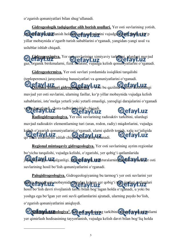  
5 
 
o‘zgarish qonuniyatlari bilan shug‘ullanadi. 
Gidrogeologik tadqiqotlar olib borish usullari. Yer osti suvlarining yotish, 
joylashish, harakatlanish holatlari, uni zaxiralarini vujudga kelish, fasllar, ko‘p 
yillar mobaynida o‘zgarib turish sabablarini o‘rganadi, yangidan-yangi usul va 
uslublar ishlab chiqadi. 
Gidrogeoximiya. Yer osti suvlarining ximiyaviy tarkibini, ulardagi mavjud 
gaz, organik birikmalarni, fizik holatini, vujudga kelish qonuniyatlarini o‘rganadi. 
Gidrogeotermiya. Yer osti suvlari yordamida issiqlikni tarqalishi 
(teploperenos) jarayonining hususiyatlari va qonuniyatlarini o‘rganadi. 
Qazilma konlari gidrogeologiyasi. U yoki bu qazilma konlari hududidagi 
mavjud yer osti suvlarini, ularning fasllar, ko‘p yillar mobaynida vujudga kelish 
sabablarini, iste’molga yetarli yoki yetarli emasligi, yaroqligi darajalarini o‘rganadi 
va bashoratlaydi, chora-tadbirlar ishlab chiqadi. 
Radiogidrogeologiya. Yer osti suvlarining radioaktiv tarkibini, ulardagi 
mavjud radioaktiv elementlarning turi (uran, rodon, radiy) miqdorlarini, vujudga 
kelish o‘zgarish qonuniyatlarini o‘rganadi, ularni qidirib topish, xalq xo‘jaligida 
qo‘llash uslublarini ishlab chiqish bilan shug‘ullanadi. 
Regional mintaqaviy gidrogeologiya. Yer osti suvlarining ayrim regionlar 
bo‘yicha tarqalishi, vujudga kelishi, o‘zgarishi, yer qobig‘i qatlamlarida 
joylashganligi, tarqalganligi, gidrogeologik strukturalarning turlari va turli yer osti 
suvlarining hosil bo‘lish qonuniyatlarini o‘rganadi. 
Palegidrogeologiya. Gidrogeologiyaning bu tarmog‘i yer osti suvlarini yer 
tarixiy taraqqiyoti mobaynida vujudga kelgan yer qobig‘i tog‘ jinslari qatlamlari 
hosil bo‘lish davri rivojlanish tarixi bilan bog‘lagan holda o‘rganadi, u yoki bu 
yoshga ega bo‘lgan yer osti suvli qatlamlarini ajratadi, ularning paydo bo‘lish, 
o‘zgarish qonuniyatlarini aniqlaydi. 
Gidrogeseysmologiya1. Yer osti suvlarining tarkibini, xossa va xususiyatlarni 
yer qimirlash hodisasining tayyorlanish, vujudga kelish davri bilan bog‘liq holda 
                                                 
 
