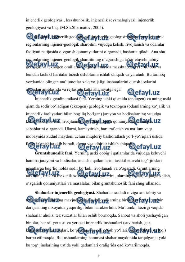  
9 
 
injenerlik geologiyasi, lessshunoslik, injenerlik seysmalogiyasi, injenerlik 
geologiyasi va b.q. (M.Sh.Shermatov, 2005). 
Regional injenerlik geologiyasi. Injenerlik geologisining bu tarmog‘i yirik 
regionlarning injener-geologik sharoitini vujudga kelish, rivojlanish va odamlar 
faoliyati natijasida o‘zgarish qonuniyatlarini o‘rganadi, bashorat qiladi. Ana shu 
regionlarning injener-geologik sharoitining o‘zgarishiga ta’sir etuvchi tabiiy 
geologik va texnogen omillarni aniqlaydi, mayda masshtabdagi (1:100 000 va 
bundan kichik) haritalar tuzish uslublarini ishlab chiqadi va yaratadi. Bu tarmoq 
yordamida olingan ma’lumotlar xalq xo‘jaligi inshoatlarini qurish joylarini 
oldindan aniqlashda va rejlashda katta ahamiyatga ega. 
Injenerlik geodinamikasi fani. Yerning ichki qismida (endogen) va uning ustki 
qismida sodir bo‘ladigan (ekzogen) geologik va texnogen (odamlarning xo‘jalik va 
injenerlik faoliyatlari bilan bog‘liq bo‘lgan) jarayon va hodisalarning vujudga 
kelish, sodir bo‘lish, rivojlanish va barham topish qonuniyatlarini hamda 
sabablarini o‘rganadi. Ularni, kamaytirish, bartaraf etish va ma’lum vaqt 
mobaynida xudud maydoni uchun miqdoriy bashoratlash yo‘l-yo‘riqlari ustida 
ilmiy izlanishlar olib boradi, chora va tadbirlar ishlab chiqadi. 
Gruntshunoslik fani. Yerning ustki qobig‘i qatlamlarida vujudga keluvchi 
hamma jarayoni va hodisalar, ana shu qatlamlarini tashkil etuvchi tog‘-jinslari-
gruntlarga bog‘liq holda sodir bo‘ladi, rivojlanadi va o‘zgaradi. Gruntlarning 
tarkibini, fizik va mexanik xossa va xususiyatlarini, ularning holati, vujudga kelish, 
o‘zgarish qonuniyatlari va masalalari bilan gruntshunoslik fani shug‘ullanadi. 
Shaharlar injenerlik geologiyasi. Shaharlar xududi o‘ziga xos tabiiy va 
texnogen omillarning mavjudligi bilan, bu omillarning bir-biriga bo‘lgan ta’sir 
darajasining nixoyatda yuqoriligi bilan harakterlidir. Ma’lumki, hozirgi vaqtda 
shaharlar aholisi tez surxatlar bilan oshib bormoqda. Sanoat va aholi yashaydigan 
binolar, har xil yer usti va yer osti injenerlik inshoatlari (suv berish, gaz, 
kanalizatsiya tarmoqlari, ko‘priklar, yer osti o‘tish yo‘llari, metropoliten va b.q.) 
barpo etilmoqda. Bu inshoatlarning hammasi shahar maydonida tarqalgan u yoki 
bu tog‘ jinslarining ustida yoki qatlamlari oralig‘ida qad ko‘tarilmoqda, 
