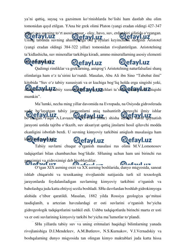  
 
ya’ni qattiq, suyuq va gazsimon ko‘rinishlarda bo‘lishi ham dastlab shu olim 
tomonidan qayd etilgan. YAna bir grek olimi Platon (yangi eradan oldingi 427-347 
yillar) esa suvning to‘rt asosiy unsur - olov, havo, suv, erdan biri sifatida o‘rgangan. 
Uning tabiatda suvning ahamiyatiga oid g‘oyalari keyinchalik shogirdi Aristotel 
(yangi eradan oldingi 384-322 yillar) tomonidan rivojlantirilgan. Aristotelning 
ta’kidlashicha, suv minerallar tarkibiga kiradi, ammo minerallarning asosiy elementi 
olov hisoblanadi.  
Qadimgi rimliklar va greklarning, aniqrog‘i Aristotelning naturfalsafasi sharq 
olimlariga ham o‘z ta’sirini ko‘rsatdi. Masalan, Abu Ali ibn Sino “Tabobat ilmi” 
kitobida “Suv o‘z tabiiy xususiyati va er kuchiga bog‘liq holda erga singishi yoki, 
aksincha, erning tabiiy xususiyatlari va suv kuchlari ta’sirida erdan sizib chiqishi 
mumkin”. 
Ma’lumki, necha ming yillar davomida na Evropada, na Osiyoda gidrosferada 
sodir bo‘layotgan tabiiy jarayonlarni aniq tushuntirib beruvchi ilmiy ishlar 
bo‘lmagan. Faqat A.Lavuaze (1743-1794 yillar) shisha idishda suvni qaynatish 
jarayoni ustida tajriba o‘tkazib, suv aksariyat qattiq jinslarni hosil qiluvchi modda 
ekanligini isbotlab berdi. U suvning kimyoviy tarkibini aniqlash masalasiga ham 
katta hissa qo‘shdi. 
Tabiiy suvlarni chuqur o‘rganish masalasi rus olimi M.V.Lomonosov 
tadqiqotlari bilan chambarchas bog‘likdir. SHuning uchun ham uni birinchi rus 
geoximigi va gidroximigi deb hisoblaydilar.  
O‘tgan XIX asrning oxiri va XX asrning boshlarida, dunyo miqyosida, sanoat 
ishlab chiqarishi va texnikaning rivojlanishi natijasida turli xil texnologik 
jarayonlarda foydalaniladigan suvlarning kimyoviy tarkibini o‘rganish va 
baholashga juda katta ehtiyoj sezila boshladi. SHu davrlardan boshlab gidrokimyoga 
alohida e’tibor qaratildi. Masalan, 1882 yilda Rossiya geologiya qo‘mitasi 
tasdiqlanib, u artezian havzalardagi er osti suvlarini o‘rganish bo‘yicha 
gidrogeologik tadqiqotlarini tashkil etdi. Ushbu tadqiqotlarda birinchi marta er usti 
va er osti suvlarining kimyoviy tarkibi bo‘yicha ma’lumotlar to‘plandi. 
SHu yillarda tabiiy suv va uning eritmalari haqidagi bilimlarning yanada 
rivojlanishiga D.I.Mendeleev, A.M.Butlerov, N.S.Kurnakov, V.I.Vernadskiy va 
boshqalarning dunyo miqyosida tan olingan kimyo maktablari juda katta hissa 
