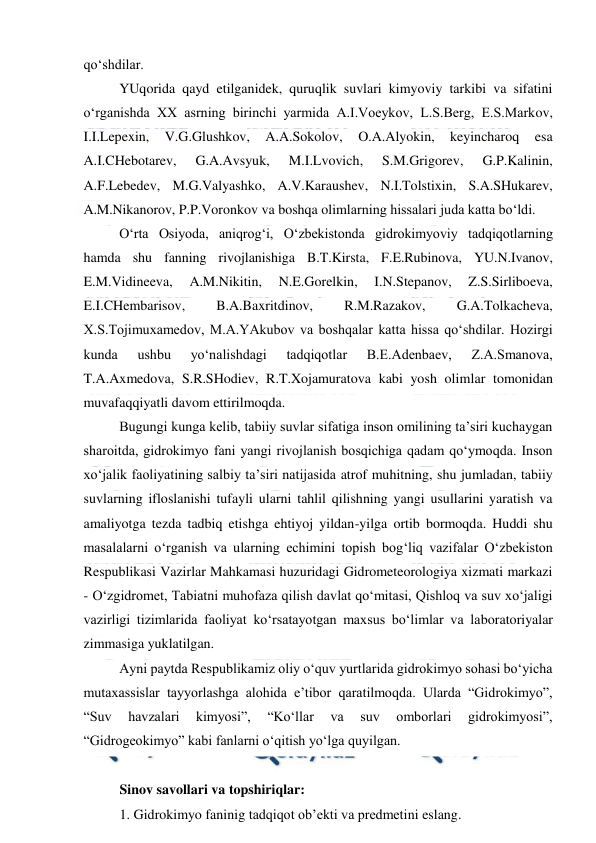  
 
qo‘shdilar. 
YUqorida qayd etilganidek, quruqlik suvlari kimyoviy tarkibi va sifatini 
o‘rganishda XX asrning birinchi yarmida A.I.Voeykov, L.S.Berg, E.S.Markov, 
I.I.Lepexin, 
V.G.Glushkov, 
A.A.Sokolov, 
O.A.Alyokin, 
keyincharoq 
esa 
A.I.CHebotarev, 
G.A.Avsyuk, 
M.I.Lvovich, 
S.M.Grigorev, 
G.P.Kalinin, 
A.F.Lebedev, M.G.Valyashko, A.V.Karaushev, N.I.Tolstixin, S.A.SHukarev, 
A.M.Nikanorov, P.P.Voronkov va boshqa olimlarning hissalari juda katta bo‘ldi. 
O‘rta Osiyoda, aniqrog‘i, O‘zbekistonda gidrokimyoviy tadqiqotlarning 
hamda shu fanning rivojlanishiga B.T.Kirsta, F.E.Rubinova, YU.N.Ivanov, 
E.M.Vidineeva, 
A.M.Nikitin, 
N.E.Gorelkin, 
I.N.Stepanov, 
Z.S.Sirliboeva, 
E.I.CHembarisov, 
B.A.Baxritdinov, 
R.M.Razakov, 
G.A.Tolkacheva, 
X.S.Tojimuxamedov, M.A.YAkubov va boshqalar katta hissa qo‘shdilar. Hozirgi 
kunda 
ushbu 
yo‘nalishdagi 
tadqiqotlar 
B.E.Adenbaev, 
Z.A.Smanova, 
T.A.Axmedova, S.R.SHodiev, R.T.Xojamuratova kabi yosh olimlar tomonidan 
muvafaqqiyatli davom ettirilmoqda. 
Bugungi kunga kelib, tabiiy suvlar sifatiga inson omilining ta’siri kuchaygan 
sharoitda, gidrokimyo fani yangi rivojlanish bosqichiga qadam qo‘ymoqda. Inson 
xo‘jalik faoliyatining salbiy ta’siri natijasida atrof muhitning, shu jumladan, tabiiy 
suvlarning ifloslanishi tufayli ularni tahlil qilishning yangi usullarini yaratish va 
amaliyotga tezda tadbiq etishga ehtiyoj yildan-yilga ortib bormoqda. Huddi shu 
masalalarni o‘rganish va ularning echimini topish bog‘liq vazifalar O‘zbekiston 
Respublikasi Vazirlar Mahkamasi huzuridagi Gidrometeorologiya xizmati markazi 
- O‘zgidromet, Tabiatni muhofaza qilish davlat qo‘mitasi, Qishloq va suv xo‘jaligi 
vazirligi tizimlarida faoliyat ko‘rsatayotgan maxsus bo‘limlar va laboratoriyalar 
zimmasiga yuklatilgan. 
Ayni paytda Respublikamiz oliy o‘quv yurtlarida gidrokimyo sohasi bo‘yicha 
mutaxassislar tayyorlashga alohida e’tibor qaratilmoqda. Ularda “Gidrokimyo”, 
“Suv 
havzalari 
kimyosi”, 
“Ko‘llar 
va 
suv 
omborlari 
gidrokimyosi”, 
“Gidrogeokimyo” kabi fanlarni o‘qitish yo‘lga quyilgan.  
 
Sinov savollari va topshiriqlar: 
1. Gidrokimyo faninig tadqiqot ob’ekti va predmetini eslang. 
