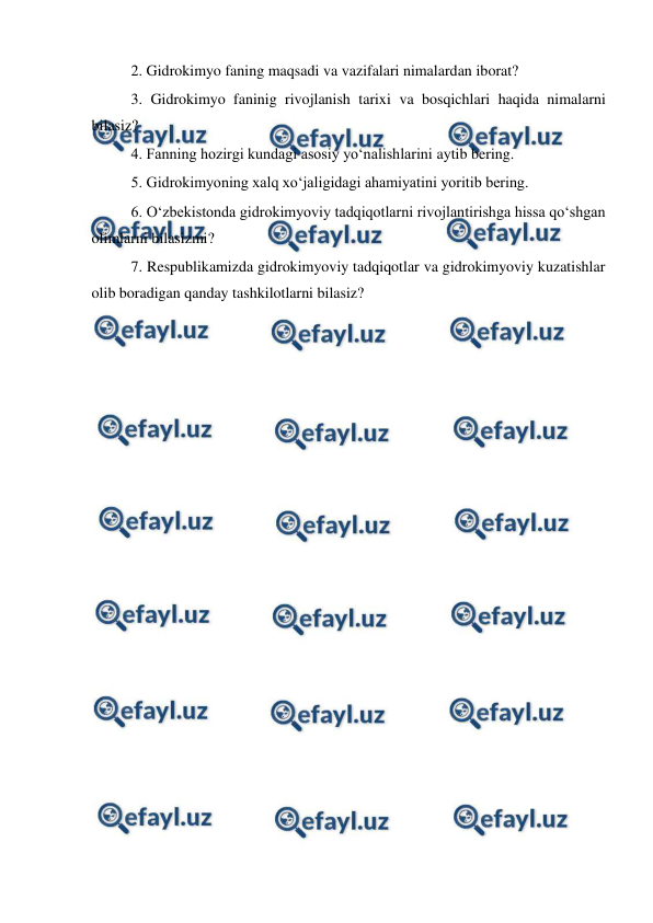  
 
2. Gidrokimyo faning maqsadi va vazifalari nimalardan iborat?  
3. Gidrokimyo faninig rivojlanish tarixi va bosqichlari haqida nimalarni 
bilasiz? 
4. Fanning hozirgi kundagi asosiy yo‘nalishlarini aytib bering. 
5. Gidrokimyoning xalq xo‘jaligidagi ahamiyatini yoritib bering.  
6. O‘zbekistonda gidrokimyoviy tadqiqotlarni rivojlantirishga hissa qo‘shgan 
olimlarni bilasizmi? 
7. Respublikamizda gidrokimyoviy tadqiqotlar va gidrokimyoviy kuzatishlar 
olib boradigan qanday tashkilotlarni bilasiz? 
 
