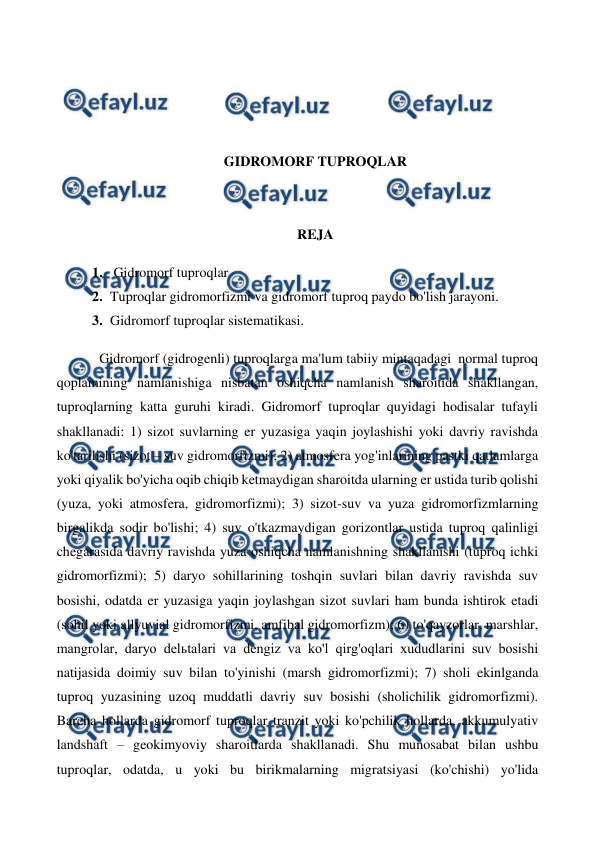  
 
 
 
 
 
GIDROMORF TUPROQLAR 
 
 
REJA 
1.  Gidromorf tuproqlar 
2. Tuproqlar gidromorfizmi va gidromorf tuproq paydo bo'lish jarayoni.  
3. Gidromorf tuproqlar sistematikasi. 
 
Gidromorf (gidrogenli) tuproqlarga ma'lum tabiiy mintaqadagi  normal tuproq 
qoplamining namlanishiga nisbatan oshiqcha namlanish sharoitida shakllangan, 
tuproqlarning katta guruhi kiradi. Gidromorf tuproqlar quyidagi hodisalar tufayli 
shakllanadi: 1) sizot suvlarning er yuzasiga yaqin joylashishi yoki davriy ravishda 
ko'tarilishi (sizot – suv gidromorfizmi); 2) atmosfera yog'inlarining pastki qatlamlarga 
yoki qiyalik bo'yicha oqib chiqib ketmaydigan sharoitda ularning er ustida turib qolishi 
(yuza, yoki atmosfera, gidromorfizmi); 3) sizot-suv va yuza gidromorfizmlarning 
birgalikda sodir bo'lishi; 4) suv o'tkazmaydigan gorizontlar ustida tuproq qalinligi 
chegarasida davriy ravishda yuza oshiqcha namlanishning shakllanishi (tuproq ichki 
gidromorfizmi); 5) daryo sohillarining toshqin suvlari bilan davriy ravishda suv 
bosishi, odatda er yuzasiga yaqin joylashgan sizot suvlari ham bunda ishtirok etadi 
(sohil yoki allyuvial gidromorfizmi, amfibal gidromorfizm); 6) to'qayzorlar, marshlar, 
mangrolar, daryo delьtalari va dengiz va ko'l qirg'oqlari xududlarini suv bosishi 
natijasida doimiy suv bilan to'yinishi (marsh gidromorfizmi); 7) sholi ekinlganda 
tuproq yuzasining uzoq muddatli davriy suv bosishi (sholichilik gidromorfizmi). 
Barcha hollarda gidromorf tuproqlar tranzit yoki ko'pchilik hollarda, akkumulyativ 
landshaft – geokimyoviy sharoitlarda shakllanadi. Shu munosabat bilan ushbu 
tuproqlar, odatda, u yoki bu birikmalarning migratsiyasi (ko'chishi) yo'lida 
