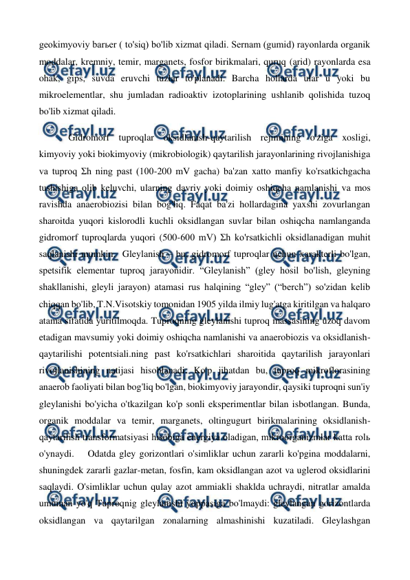  
 
geokimyoviy barьer ( to'siq) bo'lib xizmat qiladi. Sernam (gumid) rayonlarda organik 
moddalar, kremniy, temir, marganets, fosfor birikmalari, quruq (arid) rayonlarda esa 
ohak, gips, suvda eruvchi tuzlar to'planadi. Barcha hollarda ular u yoki bu 
mikroelementlar, shu jumladan radioaktiv izotoplarining ushlanib qolishida tuzoq 
bo'lib xizmat qiladi.  
 
Gidromorf tuproqlar oksidlanish-qaytarilish rejimining o'ziga xosligi, 
kimyoviy yoki biokimyoviy (mikrobiologik) qaytarilish jarayonlarining rivojlanishiga 
va tuproq Σh ning past (100-200 mV gacha) ba'zan xatto manfiy ko'rsatkichgacha 
tushishiga olib keluvchi, ularning davriy yoki doimiy oshiqcha namlanishi va mos 
ravishda anaerobiozisi bilan bog'liq. Faqat ba'zi hollardagina yaxshi zovurlangan 
sharoitda yuqori kislorodli kuchli oksidlangan suvlar bilan oshiqcha namlanganda 
gidromorf tuproqlarda yuqori (500-600 mV) Σh ko'rsatkichli oksidlanadigan muhit 
saqlanishi mumkin.  Gleylanish – bu, gidromorf tuproqlar uchun xarakterli bo'lgan, 
spetsifik elementar tuproq jarayonidir. “Gleylanish” (gley hosil bo'lish, gleyning 
shakllanishi, gleyli jarayon) atamasi rus halqining “gley” (“berch”) so'zidan kelib 
chiqqan bo'lib, T.N.Visotskiy tomonidan 1905 yilda ilmiy lug'atga kiritilgan va halqaro 
atama sifatida yuritilmoqda. Tuproqning gleylanishi tuproq massasining uzoq davom 
etadigan mavsumiy yoki doimiy oshiqcha namlanishi va anaerobiozis va oksidlanish-
qaytarilishi potentsiali.ning past ko'rsatkichlari sharoitida qaytarilish jarayonlari 
rivojlanishining natijasi hisoblanadi. Ko'p jihatdan bu, tuproq mikroflorasining 
anaerob faoliyati bilan bog'liq bo'lgan, biokimyoviy jarayondir, qaysiki tuproqni sun'iy 
gleylanishi bo'yicha o'tkazilgan ko'p sonli eksperimentlar bilan isbotlangan. Bunda, 
organik moddalar va temir, marganets, oltingugurt birikmalarining oksidlanish-
qaytarilish transformatsiyasi hisobiga energiya oladigan, mikroorganizmlar katta rolь 
o'ynaydi. 
Odatda gley gorizontlari o'simliklar uchun zararli ko'pgina moddalarni, 
shuningdek zararli gazlar-metan, fosfin, kam oksidlangan azot va uglerod oksidlarini 
saqlaydi. O'simliklar uchun qulay azot ammiakli shaklda uchraydi, nitratlar amalda 
umuman yo'q Tuproqnig gleylanishi yoppasiga bo'lmaydi: gleylangan gorizontlarda 
oksidlangan va qaytarilgan zonalarning almashinishi kuzatiladi. Gleylashgan 
