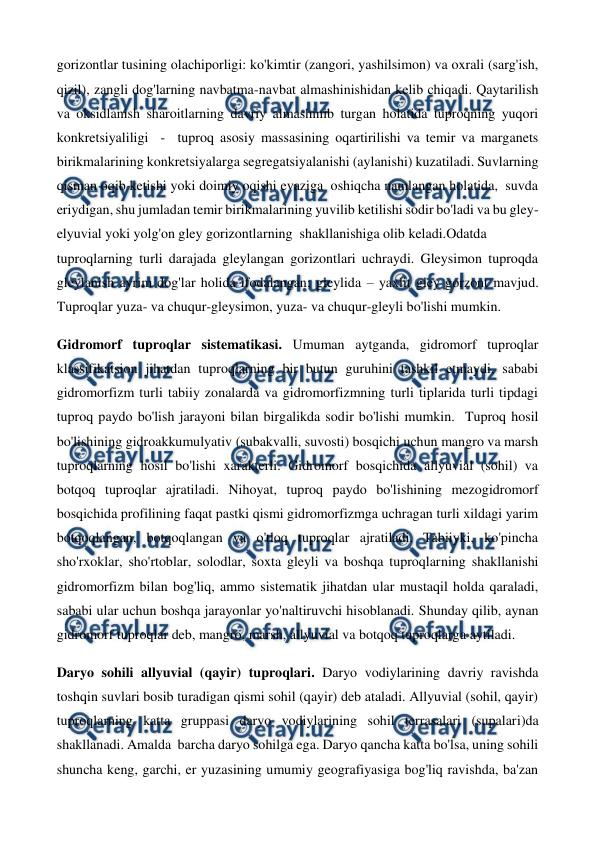  
 
gorizontlar tusining olachiporligi: ko'kimtir (zangori, yashilsimon) va oxrali (sarg'ish, 
qizil), zangli dog'larning navbatma-navbat almashinishidan kelib chiqadi. Qaytarilish 
va oksidlanish sharoitlarning davriy almashinib turgan holatida tuproqning yuqori 
konkretsiyaliligi  -  tuproq asosiy massasining oqartirilishi va temir va marganets 
birikmalarining konkretsiyalarga segregatsiyalanishi (aylanishi) kuzatiladi. Suvlarning  
qisman oqib ketishi yoki doimiy oqishi evaziga  oshiqcha namlangan holatida,  suvda 
eriydigan, shu jumladan temir birikmalarining yuvilib ketilishi sodir bo'ladi va bu gley-
elyuvial yoki yolg'on gley gorizontlarning  shakllanishiga olib keladi.Odatda 
tuproqlarning turli darajada gleylangan gorizontlari uchraydi. Gleysimon tuproqda 
gleylanish ayrim dog'lar holida ifodalangan; gleylida – yaxlit gley gorzont mavjud. 
Tuproqlar yuza- va chuqur-gleysimon, yuza- va chuqur-gleyli bo'lishi mumkin. 
Gidromorf tuproqlar sistematikasi. Umuman aytganda, gidromorf tuproqlar 
klassifikatsion jihatdan tuproqlarning bir butun guruhini tashkil etmaydi, sababi 
gidromorfizm turli tabiiy zonalarda va gidromorfizmning turli tiplarida turli tipdagi 
tuproq paydo bo'lish jarayoni bilan birgalikda sodir bo'lishi mumkin.  Tuproq hosil 
bo'lishining gidroakkumulyativ (subakvalli, suvosti) bosqichi uchun mangro va marsh 
tuproqlarning hosil bo'lishi xarakterli. Gidromorf bosqichida allyuvial (sohil) va 
botqoq tuproqlar ajratiladi. Nihoyat, tuproq paydo bo'lishining mezogidromorf 
bosqichida profilining faqat pastki qismi gidromorfizmga uchragan turli xildagi yarim 
botqoqlangan, botqoqlangan va o'tloq tuproqlar ajratiladi. Tabiiyki, ko'pincha 
sho'rxoklar, sho'rtoblar, solodlar, soxta gleyli va boshqa tuproqlarning shakllanishi 
gidromorfizm bilan bog'liq, ammo sistematik jihatdan ular mustaqil holda qaraladi, 
sababi ular uchun boshqa jarayonlar yo'naltiruvchi hisoblanadi. Shunday qilib, aynan 
gidromorf tuproqlar deb, mangro, marsh, allyuvial va botqoq tuproqlarga aytiladi. 
Daryo sohili allyuvial (qayir) tuproqlari. Daryo vodiylarining davriy ravishda 
toshqin suvlari bosib turadigan qismi sohil (qayir) deb ataladi. Allyuvial (sohil, qayir) 
tuproqlarning katta gruppasi daryo vodiylarining sohil terrasalari (supalari)da 
shakllanadi. Amalda  barcha daryo sohilga ega. Daryo qancha katta bo'lsa, uning sohili 
shuncha keng, garchi, er yuzasining umumiy geografiyasiga bog'liq ravishda, ba'zan 
