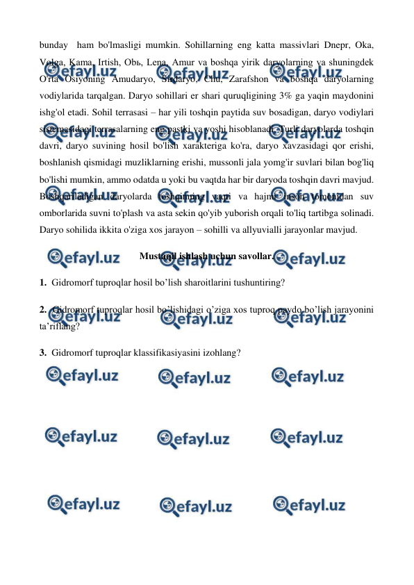  
 
bunday  ham bo'lmasligi mumkin. Sohillarning eng katta massivlari Dnepr, Oka, 
Volga, Kama, Irtish, Obь, Lena, Amur va boshqa yirik daryolarning va shuningdek 
O'rta Osiyoning Amudaryo, Sirdaryo, Chu, Zarafshon va boshqa daryolarning 
vodiylarida tarqalgan. Daryo sohillari er shari quruqligining 3% ga yaqin maydonini 
ishg'ol etadi. Sohil terrasasi – har yili toshqin paytida suv bosadigan, daryo vodiylari 
sistemasidagi terrasalarning eng pastki va yoshi hisoblanadi. Turli daryolarda toshqin 
davri, daryo suvining hosil bo'lish xarakteriga ko'ra, daryo xavzasidagi qor erishi, 
boshlanish qismidagi muzliklarning erishi, mussonli jala yomg'ir suvlari bilan bog'liq 
bo'lishi mumkin, ammo odatda u yoki bu vaqtda har bir daryoda toshqin davri mavjud. 
Boshqariladigan daryolarda toshqinning vaqti va hajmi inson tomonidan suv 
omborlarida suvni to'plash va asta sekin qo'yib yuborish orqali to'liq tartibga solinadi. 
Daryo sohilida ikkita o'ziga xos jarayon – sohilli va allyuvialli jarayonlar mavjud. 
Mustaqil ishlash uchun savollar. 
1.  Gidromorf tuproqlar hosil bo’lish sharoitlarini tushuntiring? 
2.  Gidromorf tuproqlar hosil bo’lishidagi o’ziga xos tuproq paydo bo’lish jarayonini 
ta’riflang? 
3.  Gidromorf tuproqlar klassifikasiyasini izohlang? 
